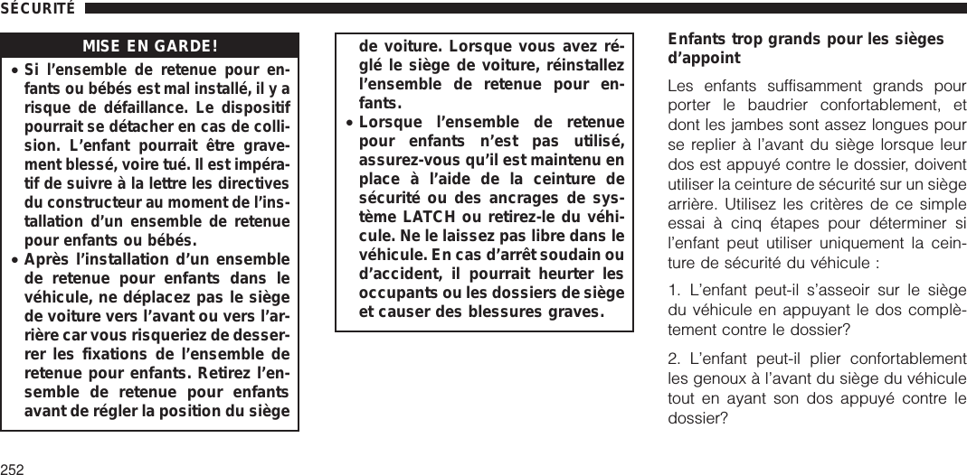 MISE EN GARDE!•Si l’ensemble de retenue pour en-fants ou bébés est mal installé, il y arisque de défaillance. Le dispositifpourrait se détacher en cas de colli-sion. L’enfant pourrait être grave-ment blessé, voire tué. Il est impéra-tif de suivre à la lettre les directivesdu constructeur au moment de l’ins-tallation d’un ensemble de retenuepour enfants ou bébés.•Après l’installation d’un ensemblede retenue pour enfants dans levéhicule, ne déplacez pas le siègede voiture vers l’avant ou vers l’ar-rière car vous risqueriez de desser-rer les fixations de l’ensemble deretenue pour enfants. Retirez l’en-semble de retenue pour enfantsavant de régler la position du siègede voiture. Lorsque vous avez ré-glé le siège de voiture, réinstallezl’ensemble de retenue pour en-fants.•Lorsque l’ensemble de retenuepour enfants n’est pas utilisé,assurez-vous qu’il est maintenu enplace à l’aide de la ceinture desécurité ou des ancrages de sys-tème LATCH ou retirez-le du véhi-cule. Ne le laissez pas libre dans levéhicule. En cas d’arrêt soudain oud’accident, il pourrait heurter lesoccupants ou les dossiers de siègeet causer des blessures graves.Enfants trop grands pour les siègesd’appointLes enfants suffisamment grands pourporter le baudrier confortablement, etdont les jambes sont assez longues pourse replier à l’avant du siège lorsque leurdos est appuyé contre le dossier, doiventutiliser la ceinture de sécurité sur un siègearrière. Utilisez les critères de ce simpleessai à cinq étapes pour déterminer sil’enfant peut utiliser uniquement la cein-ture de sécurité du véhicule :1. L’enfant peut-il s’asseoir sur le siègedu véhicule en appuyant le dos complè-tement contre le dossier?2. L’enfant peut-il plier confortablementles genoux à l’avant du siège du véhiculetout en ayant son dos appuyé contre ledossier?SÉCURITÉ252