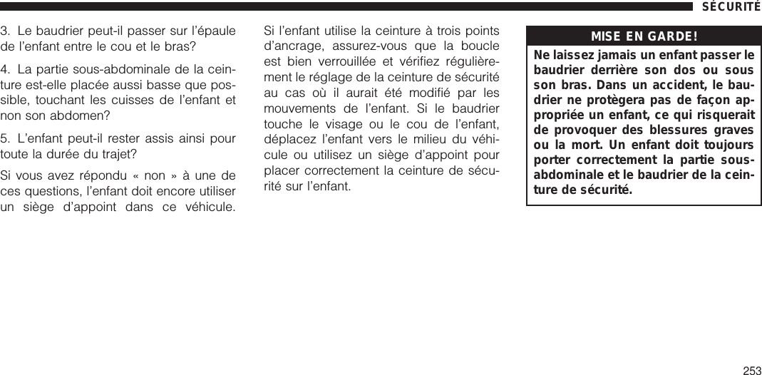 3. Le baudrier peut-il passer sur l’épaulede l’enfant entre le cou et le bras?4. La partie sous-abdominale de la cein-ture est-elle placée aussi basse que pos-sible, touchant les cuisses de l’enfant etnon son abdomen?5. L’enfant peut-il rester assis ainsi pourtoute la durée du trajet?Si vous avez répondu « non » à une deces questions, l’enfant doit encore utiliserun siège d’appoint dans ce véhicule.Si l’enfant utilise la ceinture à trois pointsd’ancrage, assurez-vous que la boucleest bien verrouillée et vérifiez régulière-ment le réglage de la ceinture de sécuritéau cas où il aurait été modifié par lesmouvements de l’enfant. Si le baudriertouche le visage ou le cou de l’enfant,déplacez l’enfant vers le milieu du véhi-cule ou utilisez un siège d’appoint pourplacer correctement la ceinture de sécu-rité sur l’enfant.MISE EN GARDE!Ne laissez jamais un enfant passer lebaudrier derrière son dos ou sousson bras. Dans un accident, le bau-drier ne protègera pas de façon ap-propriée un enfant, ce qui risqueraitde provoquer des blessures gravesou la mort. Un enfant doit toujoursporter correctement la partie sous-abdominale et le baudrier de la cein-ture de sécurité.SÉCURITÉ253