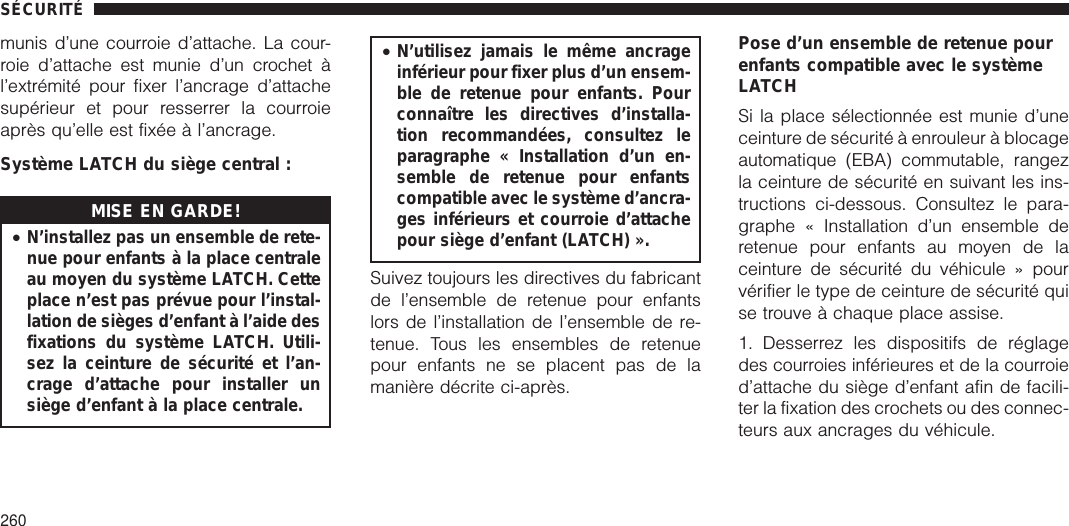 munis d’une courroie d’attache. La cour-roie d’attache est munie d’un crochet àl’extrémité pour fixer l’ancrage d’attachesupérieur et pour resserrer la courroieaprès qu’elle est fixée à l’ancrage.Système LATCH du siège central :MISE EN GARDE!•N’installez pas un ensemble de rete-nue pour enfants à la place centraleau moyen du système LATCH. Cetteplace n’est pas prévue pour l’instal-lation de sièges d’enfant à l’aide desfixations du système LATCH. Utili-sez la ceinture de sécurité et l’an-crage d’attache pour installer unsiège d’enfant à la place centrale.•N’utilisez jamais le même ancrageinférieur pour fixer plus d’un ensem-ble de retenue pour enfants. Pourconnaître les directives d’installa-tion recommandées, consultez leparagraphe « Installation d’un en-semble de retenue pour enfantscompatible avec le système d’ancra-ges inférieurs et courroie d’attachepour siège d’enfant (LATCH) ».Suivez toujours les directives du fabricantde l’ensemble de retenue pour enfantslors de l’installation de l’ensemble de re-tenue. Tous les ensembles de retenuepour enfants ne se placent pas de lamanière décrite ci-après.Pose d’un ensemble de retenue pourenfants compatible avec le systèmeLATCHSi la place sélectionnée est munie d’uneceinture de sécurité à enrouleur à blocageautomatique (EBA) commutable, rangezla ceinture de sécurité en suivant les ins-tructions ci-dessous. Consultez le para-graphe « Installation d’un ensemble deretenue pour enfants au moyen de laceinture de sécurité du véhicule » pourvérifier le type de ceinture de sécurité quise trouve à chaque place assise.1. Desserrez les dispositifs de réglagedes courroies inférieures et de la courroied’attache du siège d’enfant afin de facili-ter la fixation des crochets ou des connec-teurs aux ancrages du véhicule.SÉCURITÉ260