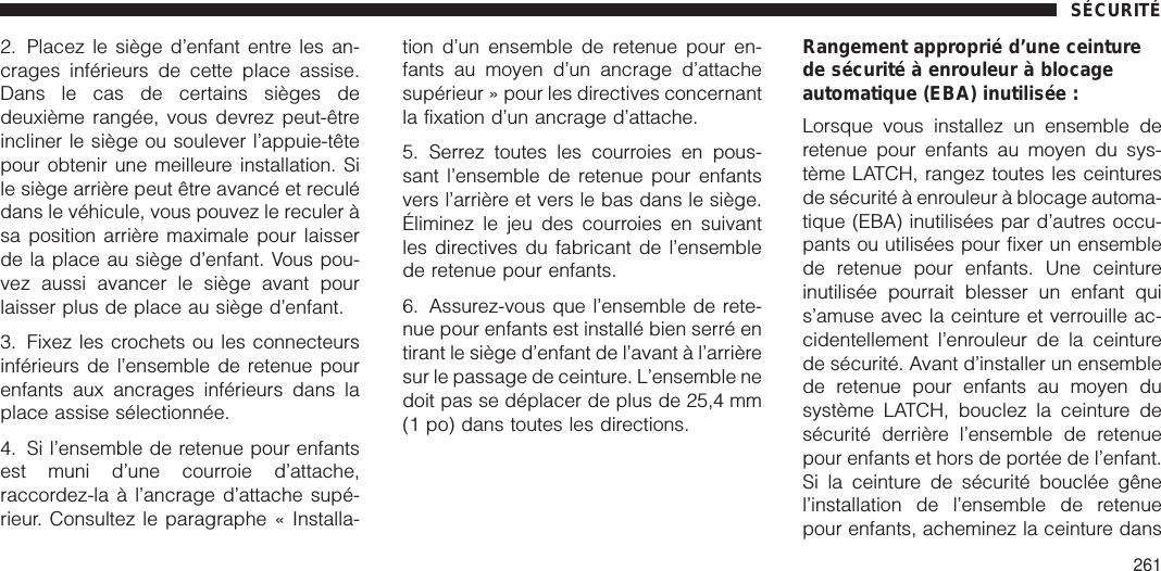 2. Placez le siège d’enfant entre les an-crages inférieurs de cette place assise.Dans le cas de certains sièges dedeuxième rangée, vous devrez peut-êtreincliner le siège ou soulever l’appuie-têtepour obtenir une meilleure installation. Sile siège arrière peut être avancé et reculédans le véhicule, vous pouvez le reculer àsa position arrière maximale pour laisserde la place au siège d’enfant. Vous pou-vez aussi avancer le siège avant pourlaisser plus de place au siège d’enfant.3. Fixez les crochets ou les connecteursinférieurs de l’ensemble de retenue pourenfants aux ancrages inférieurs dans laplace assise sélectionnée.4. Si l’ensemble de retenue pour enfantsest muni d’une courroie d’attache,raccordez-la à l’ancrage d’attache supé-rieur. Consultez le paragraphe « Installa-tion d’un ensemble de retenue pour en-fants au moyen d’un ancrage d’attachesupérieur » pour les directives concernantla fixation d’un ancrage d’attache.5. Serrez toutes les courroies en pous-sant l’ensemble de retenue pour enfantsvers l’arrière et vers le bas dans le siège.Éliminez le jeu des courroies en suivantles directives du fabricant de l’ensemblede retenue pour enfants.6. Assurez-vous que l’ensemble de rete-nue pour enfants est installé bien serré entirant le siège d’enfant de l’avant à l’arrièresur le passage de ceinture. L’ensemble nedoit pas se déplacer de plus de 25,4 mm(1 po) dans toutes les directions.Rangement approprié d’une ceinturede sécurité à enrouleur à blocageautomatique (EBA) inutilisée :Lorsque vous installez un ensemble deretenue pour enfants au moyen du sys-tème LATCH, rangez toutes les ceinturesde sécurité à enrouleur à blocage automa-tique (EBA) inutilisées par d’autres occu-pants ou utilisées pour fixer un ensemblede retenue pour enfants. Une ceintureinutilisée pourrait blesser un enfant quis’amuse avec la ceinture et verrouille ac-cidentellement l’enrouleur de la ceinturede sécurité. Avant d’installer un ensemblede retenue pour enfants au moyen dusystème LATCH, bouclez la ceinture desécurité derrière l’ensemble de retenuepour enfants et hors de portée de l’enfant.Si la ceinture de sécurité bouclée gênel’installation de l’ensemble de retenuepour enfants, acheminez la ceinture dansSÉCURITÉ261