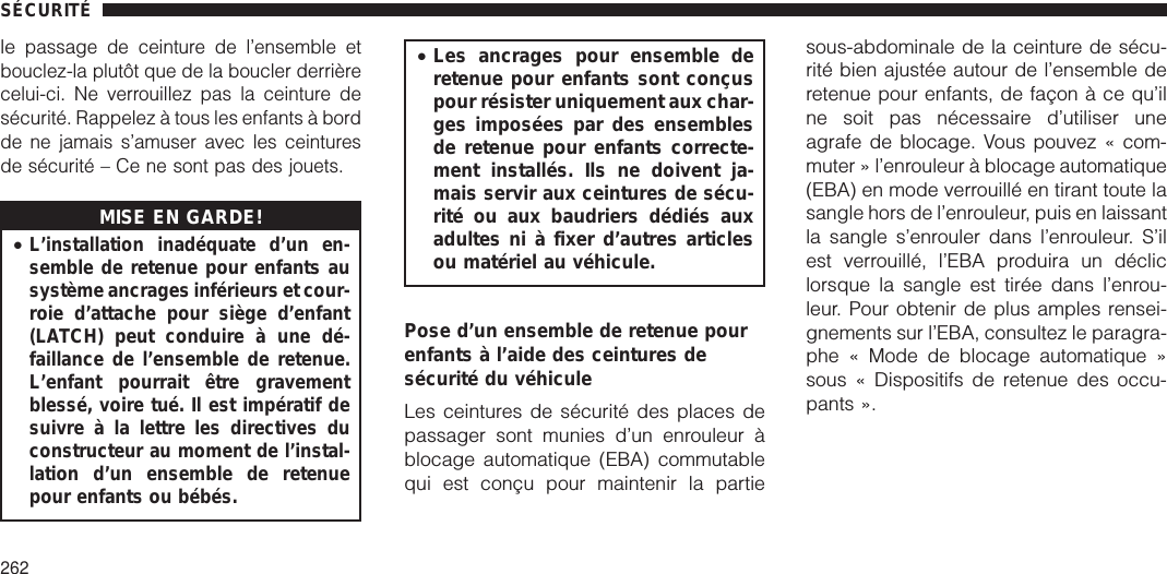 lepassage de ceinture de l’ensemble etbouclez-la plutôt que de la boucler derrièrecelui-ci. Ne verrouillez pas la ceinture desécurité. Rappelez à tous les enfants à bordde ne jamais s’amuser avec les ceinturesde sécurité – Ce ne sont pas des jouets.MISE EN GARDE!•L’installation inadéquate d’un en-semble de retenue pour enfants ausystème ancrages inférieurs et cour-roie d’attache pour siège d’enfant(LATCH) peut conduire à une dé-faillance de l’ensemble de retenue.L’enfant pourrait être gravementblessé, voire tué. Il est impératif desuivre à la lettre les directives duconstructeur au moment de l’instal-lation d’un ensemble de retenuepour enfants ou bébés.•Les ancrages pour ensemble deretenue pour enfants sont conçuspour résister uniquement aux char-ges imposées par des ensemblesde retenue pour enfants correcte-ment installés. Ils ne doivent ja-mais servir aux ceintures de sécu-rité ou aux baudriers dédiés auxadultes ni à fixer d’autres articlesou matériel au véhicule.Pose d’un ensemble de retenue pourenfants à l’aide des ceintures desécurité du véhiculeLes ceintures de sécurité des places depassager sont munies d’un enrouleur àblocage automatique (EBA) commutablequi est conçu pour maintenir la partiesous-abdominale de la ceinture de sécu-rité bien ajustée autour de l’ensemble deretenue pour enfants, de façon à ce qu’ilne soit pas nécessaire d’utiliser uneagrafe de blocage. Vous pouvez « com-muter » l’enrouleur à blocage automatique(EBA) en mode verrouillé en tirant toute lasangle hors de l’enrouleur, puis en laissantla sangle s’enrouler dans l’enrouleur. S’ilest verrouillé, l’EBA produira un décliclorsque la sangle est tirée dans l’enrou-leur. Pour obtenir de plus amples rensei-gnements sur l’EBA, consultez le paragra-phe « Mode de blocage automatique »sous « Dispositifs de retenue des occu-pants ».SÉCURITÉ262