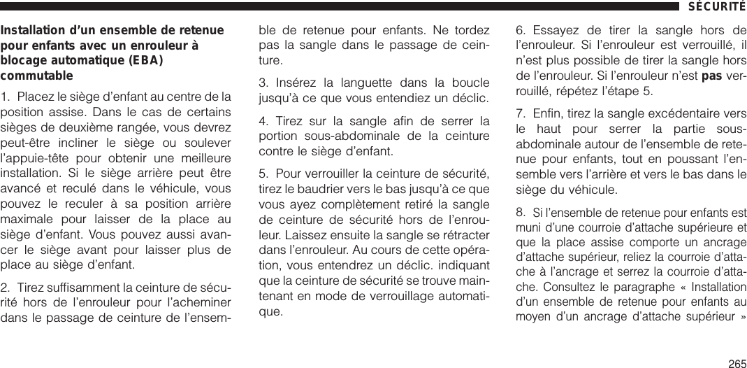 Installation d’un ensemble de retenuepour enfants avec un enrouleur àblocage automatique (EBA)commutable1. Placez le siège d’enfant au centre de laposition assise. Dans le cas de certainssièges de deuxième rangée, vous devrezpeut-être incliner le siège ou souleverl’appuie-tête pour obtenir une meilleureinstallation. Si le siège arrière peut êtreavancé et reculé dans le véhicule, vouspouvez le reculer à sa position arrièremaximale pour laisser de la place ausiège d’enfant. Vous pouvez aussi avan-cer le siège avant pour laisser plus deplace au siège d’enfant.2. Tirez suffisamment la ceinture de sécu-rité hors de l’enrouleur pour l’acheminerdans le passage de ceinture de l’ensem-ble de retenue pour enfants. Ne tordezpas la sangle dans le passage de cein-ture.3. Insérez la languette dans la bouclejusqu’à ce que vous entendiez un déclic.4. Tirez sur la sangle afin de serrer laportion sous-abdominale de la ceinturecontre le siège d’enfant.5. Pour verrouiller la ceinture de sécurité,tirez le baudrier vers le bas jusqu’à ce quevous ayez complètement retiré la sanglede ceinture de sécurité hors de l’enrou-leur. Laissez ensuite la sangle se rétracterdans l’enrouleur. Au cours de cette opéra-tion, vous entendrez un déclic. indiquantque la ceinture de sécurité se trouve main-tenant en mode de verrouillage automati-que.6. Essayez de tirer la sangle hors del’enrouleur. Si l’enrouleur est verrouillé, iln’est plus possible de tirer la sangle horsde l’enrouleur. Si l’enrouleur n’est pas ver-rouillé, répétez l’étape 5.7. Enfin, tirez la sangle excédentaire versle haut pour serrer la partie sous-abdominale autour de l’ensemble de rete-nue pour enfants, tout en poussant l’en-semble vers l’arrière et vers le bas dans lesiège du véhicule.8.Si l’ensemble de retenue pour enfants estmuni d’une courroie d’attache supérieure etque la place assise comporte un ancraged’attache supérieur, reliez la courroie d’atta-che à l’ancrage et serrez la courroie d’atta-che. Consultez le paragraphe « Installationd’un ensemble de retenue pour enfants aumoyen d’un ancrage d’attache supérieur »SÉCURITÉ265