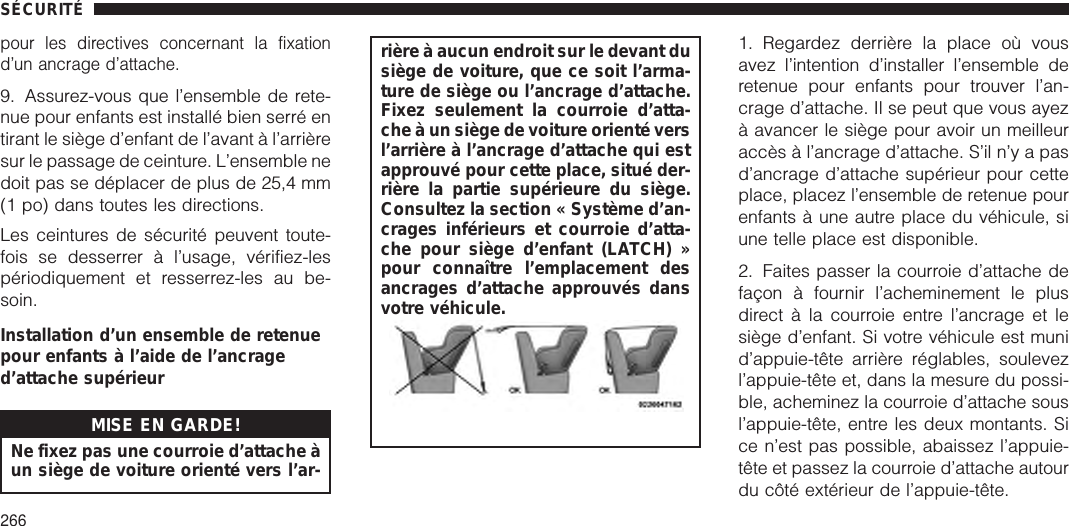 pour les directives concernant la fixationd’un ancrage d’attache.9. Assurez-vous que l’ensemble de rete-nue pour enfants est installé bien serré entirant le siège d’enfant de l’avant à l’arrièresur le passage de ceinture. L’ensemble nedoit pas se déplacer de plus de 25,4 mm(1 po) dans toutes les directions.Les ceintures de sécurité peuvent toute-fois se desserrer à l’usage, vérifiez-lespériodiquement et resserrez-les au be-soin.Installation d’un ensemble de retenuepour enfants à l’aide de l’ancraged’attache supérieurMISE EN GARDE!Ne fixez pas une courroie d’attache àun siège de voiture orienté vers l’ar-rière à aucun endroit sur le devant dusiège de voiture, que ce soit l’arma-ture de siège ou l’ancrage d’attache.Fixez seulement la courroie d’atta-che à un siège de voiture orienté versl’arrière à l’ancrage d’attache qui estapprouvé pour cette place, situé der-rière la partie supérieure du siège.Consultez la section « Système d’an-crages inférieurs et courroie d’atta-che pour siège d’enfant (LATCH) »pour connaître l’emplacement desancrages d’attache approuvés dansvotre véhicule.1. Regardez derrière la place où vousavez l’intention d’installer l’ensemble deretenue pour enfants pour trouver l’an-crage d’attache. Il se peut que vous ayezà avancer le siège pour avoir un meilleuraccès à l’ancrage d’attache. S’il n’y a pasd’ancrage d’attache supérieur pour cetteplace, placez l’ensemble de retenue pourenfants à une autre place du véhicule, siune telle place est disponible.2. Faites passer la courroie d’attache defaçon à fournir l’acheminement le plusdirect à la courroie entre l’ancrage et lesiège d’enfant. Si votre véhicule est munid’appuie-tête arrière réglables, soulevezl’appuie-tête et, dans la mesure du possi-ble, acheminez la courroie d’attache sousl’appuie-tête, entre les deux montants. Sice n’est pas possible, abaissez l’appuie-tête et passez la courroie d’attache autourdu côté extérieur de l’appuie-tête.SÉCURITÉ266