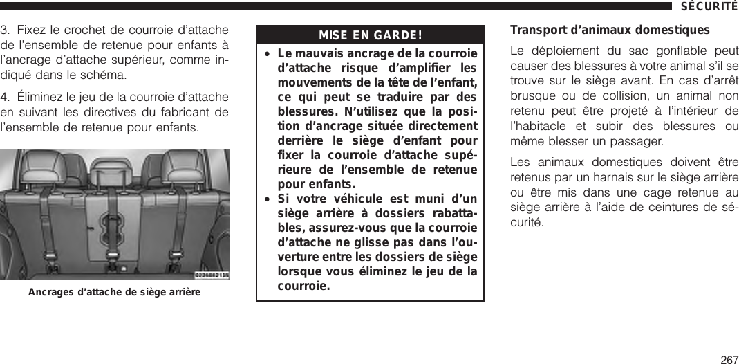 3. Fixez le crochet de courroie d’attachede l’ensemble de retenue pour enfants àl’ancrage d’attache supérieur, comme in-diqué dans le schéma.4. Éliminez le jeu de la courroie d’attacheen suivant les directives du fabricant del’ensemble de retenue pour enfants.MISE EN GARDE!•Le mauvais ancrage de la courroied’attache risque d’amplifier lesmouvements de la tête de l’enfant,ce qui peut se traduire par desblessures. N’utilisez que la posi-tion d’ancrage située directementderrière le siège d’enfant pourfixer la courroie d’attache supé-rieure de l’ensemble de retenuepour enfants.•Si votre véhicule est muni d’unsiège arrière à dossiers rabatta-bles, assurez-vous que la courroied’attache ne glisse pas dans l’ou-verture entre les dossiers de siègelorsque vous éliminez le jeu de lacourroie.Transport d’animaux domestiquesLe déploiement du sac gonflable peutcauser des blessures à votre animal s’il setrouve sur le siège avant. En cas d’arrêtbrusque ou de collision, un animal nonretenu peut être projeté à l’intérieur del’habitacle et subir des blessures oumême blesser un passager.Les animaux domestiques doivent êtreretenus par un harnais sur le siège arrièreou être mis dans une cage retenue ausiège arrière à l’aide de ceintures de sé-curité.Ancrages d’attache de siège arrièreSÉCURITÉ267