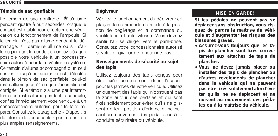 Témoin de sac gonflableLe témoin de sac gonflables’allumependant quatre à huit secondes lorsque lecontact est établi pour effectuer une vérifi-cation du fonctionnement de l’ampoule. Sile témoin n’est pas allumé pendant le dé-marrage, s’il demeure allumé ou s’il s’al-lume pendant la conduite, confiez dès quepossible votre véhicule à un concession-naire autorisé pour faire vérifier le système.Ce témoin s’allume accompagné d’un seulcarillon lorsqu’une anomalie est détectéedans le témoin de sac gonflable, celui-cireste allumé jusqu’à ce que l’anomalie soitcorrigée. Si le témoin s’allume par intermit-tence ou reste allumé pendant la conduite,confiez immédiatement votre véhicule à unconcessionnaire autorisé pour le faire ré-parer. Consultez le paragraphe « Dispositifsde retenue des occupants » pour obtenir deplus amples renseignements.DégivreurVérifiez le fonctionnement du dégivreur enplaçant la commande de mode à la posi-tion de dégivrage et la commande duventilateur à haute vitesse. Vous devriezsentir l’air se diriger vers le pare-brise.Consultez votre concessionnaire autorisési votre dégivreur ne fonctionne pas.Renseignements de sécurité au sujetdes tapisUtilisez toujours des tapis conçus pourêtre fixés correctement dans l’espacepour les jambes de votre véhicule. Utilisezuniquement des tapis qui n’obstruent pasla zone autour des pédales et qui sontfixés solidement pour éviter qu’ils ne glis-sent de leur position d’origine et ne nui-sent au mouvement des pédales ou à laconduite sécuritaire du véhicule.MISE EN GARDE!Si les pédales ne peuvent pas sedéplacer sans obstruction, vous ris-quez de perdre la maîtrise du véhi-cule et d’augmenter les risques desblessures graves.•Assurez-vous toujours que les ta-pis de plancher sont fixés correc-tement aux attaches de tapis deplancher.•Vous ne devez jamais placer ouinstaller des tapis de plancher oud’autres revêtements de plancherdans le véhicule qui ne peuventpas être fixés solidement afin d’évi-ter qu’ils ne se déplacent et nenuisent au mouvement des péda-les ou à la maîtrise du véhicule.SÉCURITÉ270