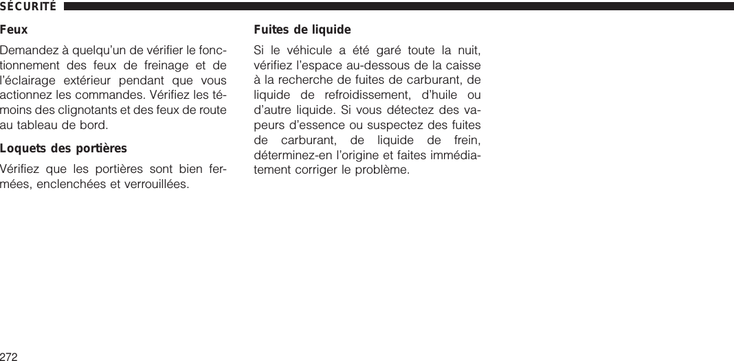 FeuxDemandez à quelqu’un de vérifier le fonc-tionnement des feux de freinage et del’éclairage extérieur pendant que vousactionnez les commandes. Vérifiez les té-moins des clignotants et des feux de routeau tableau de bord.Loquets des portièresVérifiez que les portières sont bien fer-mées, enclenchées et verrouillées.Fuites de liquideSi le véhicule a été garé toute la nuit,vérifiez l’espace au-dessous de la caisseà la recherche de fuites de carburant, deliquide de refroidissement, d’huile oud’autre liquide. Si vous détectez des va-peurs d’essence ou suspectez des fuitesde carburant, de liquide de frein,déterminez-en l’origine et faites immédia-tement corriger le problème.SÉCURITÉ272