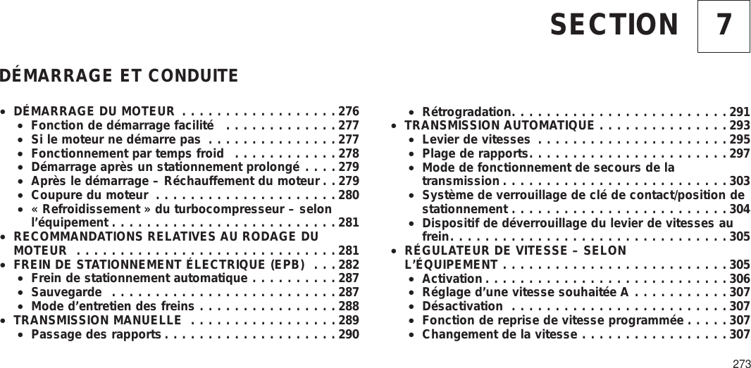 7SECTIONDÉMARRAGE ET CONDUITE•DÉMARRAGE DU MOTEUR ..................276•Fonction de démarrage facilité .............277•Si le moteur ne démarre pas ...............277•Fonctionnement par temps froid ............278•Démarrage après un stationnement prolongé ....279•Après le démarrage – Réchauffement du moteur . . 279•Coupure du moteur .....................280•« Refroidissement » du turbocompresseur – selonl’équipement ..........................281•RECOMMANDATIONS RELATIVES AU RODAGE DUMOTEUR ..............................281•FREIN DE STATIONNEMENT ÉLECTRIQUE (EPB) . . . 282•Frein de stationnement automatique ..........287•Sauvegarde ..........................287•Mode d’entretien des freins ................288•TRANSMISSION MANUELLE .................289•Passage des rapports ....................290•Rétrogradation.........................291•TRANSMISSION AUTOMATIQUE ...............293•Levier de vitesses ......................295•Plage de rapports.......................297•Mode de fonctionnement de secours de latransmission ..........................303•Système de verrouillage de clé de contact/position destationnement .........................304•Dispositif de déverrouillage du levier de vitesses aufrein................................305•RÉGULATEUR DE VITESSE – SELONL’ÉQUIPEMENT ..........................305•Activation ............................306•Réglage d’une vitesse souhaitée A ...........307•Désactivation .........................307•Fonction de reprise de vitesse programmée .....307•Changement de la vitesse .................307273