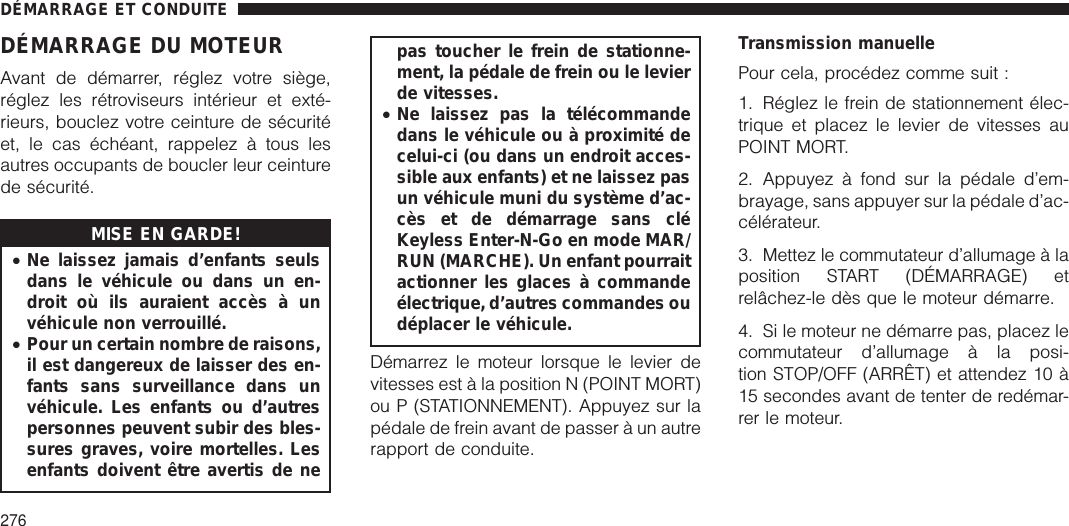 DÉMARRAGE DU MOTEURAvant de démarrer, réglez votre siège,réglez les rétroviseurs intérieur et exté-rieurs, bouclez votre ceinture de sécuritéet, le cas échéant, rappelez à tous lesautres occupants de boucler leur ceinturede sécurité.MISE EN GARDE!•Ne laissez jamais d’enfants seulsdans le véhicule ou dans un en-droit où ils auraient accès à unvéhicule non verrouillé.•Pour un certain nombre de raisons,il est dangereux de laisser des en-fants sans surveillance dans unvéhicule. Les enfants ou d’autrespersonnes peuvent subir des bles-sures graves, voire mortelles. Lesenfants doivent être avertis de nepas toucher le frein de stationne-ment, la pédale de frein ou le levierde vitesses.•Ne laissez pas la télécommandedans le véhicule ou à proximité decelui-ci (ou dans un endroit acces-sible aux enfants) et ne laissez pasun véhicule muni du système d’ac-cès et de démarrage sans cléKeyless Enter-N-Go en mode MAR/RUN (MARCHE). Un enfant pourraitactionner les glaces à commandeélectrique, d’autres commandes oudéplacer le véhicule.Démarrez le moteur lorsque le levier devitesses est à la position N (POINT MORT)ou P (STATIONNEMENT). Appuyez sur lapédale de frein avant de passer à un autrerapport de conduite.Transmission manuellePour cela, procédez comme suit :1. Réglez le frein de stationnement élec-trique et placez le levier de vitesses auPOINT MORT.2. Appuyez à fond sur la pédale d’em-brayage, sans appuyer sur la pédale d’ac-célérateur.3. Mettez le commutateur d’allumage à laposition START (DÉMARRAGE) etrelâchez-le dès que le moteur démarre.4. Si le moteur ne démarre pas, placez lecommutateur d’allumage à la posi-tion STOP/OFF (ARRÊT) et attendez 10 à15 secondes avant de tenter de redémar-rer le moteur.DÉMARRAGE ET CONDUITE276