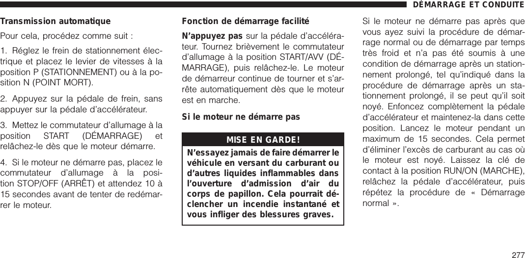 Transmission automatiquePour cela, procédez comme suit :1. Réglez le frein de stationnement élec-trique et placez le levier de vitesses à laposition P (STATIONNEMENT) ou à la po-sition N (POINT MORT).2. Appuyez sur la pédale de frein, sansappuyer sur la pédale d’accélérateur.3. Mettez le commutateur d’allumage à laposition START (DÉMARRAGE) etrelâchez-le dès que le moteur démarre.4. Si le moteur ne démarre pas, placez lecommutateur d’allumage à la posi-tion STOP/OFF (ARRÊT) et attendez 10 à15 secondes avant de tenter de redémar-rer le moteur.Fonction de démarrage facilitéN’appuyez pas sur la pédale d’accéléra-teur. Tournez brièvement le commutateurd’allumage à la position START/AVV (DÉ-MARRAGE), puis relâchez-le. Le moteurde démarreur continue de tourner et s’ar-rête automatiquement dès que le moteurest en marche.Si le moteur ne démarre pasMISE EN GARDE!N’essayez jamais de faire démarrer levéhicule en versant du carburant oud’autres liquides inflammables dansl’ouverture d’admission d’air ducorps de papillon. Cela pourrait dé-clencher un incendie instantané etvous infliger des blessures graves.Si le moteur ne démarre pas après quevous ayez suivi la procédure de démar-rage normal ou de démarrage par tempstrès froid et n’a pas été soumis à unecondition de démarrage après un station-nement prolongé, tel qu’indiqué dans laprocédure de démarrage après un sta-tionnement prolongé, il se peut qu’il soitnoyé. Enfoncez complètement la pédaled’accélérateur et maintenez-la dans cetteposition. Lancez le moteur pendant unmaximum de 15 secondes. Cela permetd’éliminer l’excès de carburant au cas oùle moteur est noyé. Laissez la clé decontact à la position RUN/ON (MARCHE),relâchez la pédale d’accélérateur, puisrépétez la procédure de « Démarragenormal ».DÉMARRAGE ET CONDUITE277