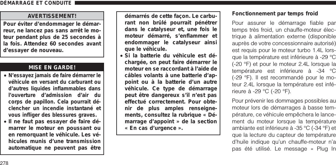 AVERTISSEMENT!Pour éviter d’endommager le démar-reur, ne lancez pas sans arrêt le mo-teur pendant plus de 25 secondes àla fois. Attendez 60 secondes avantd’essayer de nouveau.MISE EN GARDE!•N’essayez jamais de faire démarrer levéhicule en versant du carburant oud’autres liquides inflammables dansl’ouverture d’admission d’air ducorps de papillon. Cela pourrait dé-clencher un incendie instantané etvous infliger des blessures graves.•Il ne faut pas essayer de faire dé-marrer le moteur en poussant ouen remorquant le véhicule. Les vé-hicules munis d’une transmissionautomatique ne peuvent pas êtredémarrés de cette façon. Le carbu-rant non brûlé pourrait pénétrerdans le catalyseur et, une fois lemoteur démarré, s’enflammer etendommager le catalyseur ainsique le véhicule.•Si la batterie du véhicule est dé-chargée, on peut faire démarrer lemoteur en se raccordant à l’aide decâbles volants à une batterie d’ap-point ou à la batterie d’un autrevéhicule. Ce type de démarragepeut être dangereux s’il n’est paseffectué correctement. Pour obte-nir de plus amples renseigne-ments, consultez la rubrique « Dé-marrage d’appoint » de la section« En cas d’urgence ».Fonctionnement par temps froidPour assurer le démarrage fiable partemps très froid, un chauffe-moteur élec-trique à alimentation externe (disponibleauprès de votre concessionnaire autorisé)est requis pour le moteur turbo 1.4L lors-que la température est inférieure à -29 °C(-20 °F) et pour le moteur 2.4L lorsque latempérature est inférieure à -34 °C(-29 °F). Il est recommandé pour le mo-teur 2.4L lorsque la température est infé-rieure à -29 °C (-20 °F).Pour prévenir les dommages possibles aumoteur lors de démarrages à basse tem-pérature, ce véhicule empêchera le lance-ment du moteur lorsque la températureambiante est inférieure à -35 °C (-34 °F) etque la lecture du capteur de températured’huile indique qu’un chauffe-moteur n’apas été utilisé. Le message « Plug InDÉMARRAGE ET CONDUITE278