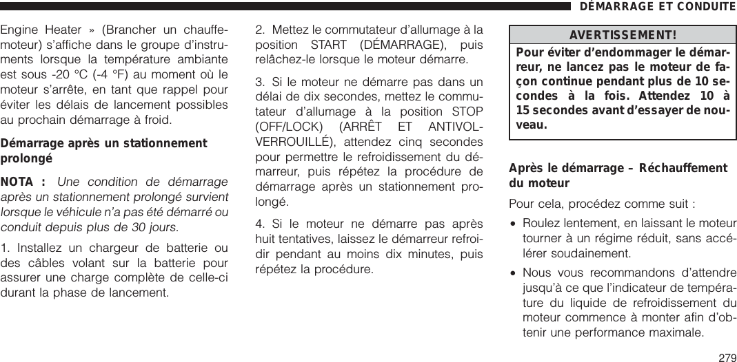 Engine Heater » (Brancher un chauffe-moteur) s’affiche dans le groupe d’instru-ments lorsque la température ambianteest sous -20 °C (-4 °F) au moment où lemoteur s’arrête, en tant que rappel pouréviter les délais de lancement possiblesau prochain démarrage à froid.Démarrage après un stationnementprolongéNOTA :Une condition de démarrageaprès un stationnement prolongé survientlorsque le véhicule n’a pas été démarré ouconduit depuis plus de 30 jours.1. Installez un chargeur de batterie oudes câbles volant sur la batterie pourassurer une charge complète de celle-cidurant la phase de lancement.2. Mettez le commutateur d’allumage à laposition START (DÉMARRAGE), puisrelâchez-le lorsque le moteur démarre.3. Si le moteur ne démarre pas dans undélai de dix secondes, mettez le commu-tateur d’allumage à la position STOP(OFF/LOCK) (ARRÊT ET ANTIVOL-VERROUILLÉ), attendez cinq secondespour permettre le refroidissement du dé-marreur, puis répétez la procédure dedémarrage après un stationnement pro-longé.4. Si le moteur ne démarre pas aprèshuit tentatives, laissez le démarreur refroi-dir pendant au moins dix minutes, puisrépétez la procédure.AVERTISSEMENT!Pour éviter d’endommager le démar-reur, ne lancez pas le moteur de fa-çon continue pendant plus de 10 se-condes à la fois. Attendez 10 à15 secondes avant d’essayer de nou-veau.Après le démarrage – Réchauffementdu moteurPour cela, procédez comme suit :•Roulez lentement, en laissant le moteurtourner à un régime réduit, sans accé-lérer soudainement.•Nous vous recommandons d’attendrejusqu’à ce que l’indicateur de tempéra-ture du liquide de refroidissement dumoteur commence à monter afin d’ob-tenir une performance maximale.DÉMARRAGE ET CONDUITE279