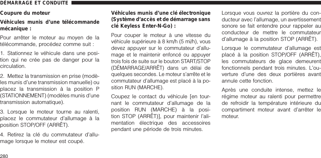 Coupure du moteurVéhicules munis d’une télécommandemécanique :Pour arrêter le moteur au moyen de latélécommande, procédez comme suit :1. Stationnez le véhicule dans une posi-tion qui ne crée pas de danger pour lacirculation.2. Mettez la transmission en prise (modè-les munis d’une transmission manuelle) ouplacez la transmission à la position P(STATIONNEMENT) (modèles munis d’unetransmission automatique).3. Lorsque le moteur tourne au ralenti,placez le commutateur d’allumage à laposition STOP/OFF (ARRÊT).4. Retirez la clé du commutateur d’allu-mage lorsque le moteur est coupé.Véhicules munis d’une clé électronique(Système d’accès et de démarrage sansclé Keyless Enter-N-Go) :Pour couper le moteur à une vitesse duvéhicule supérieureà8km/h(5mi/h), vousdevez appuyer sur le commutateur d’allu-mage et le maintenir enfoncé ou appuyertrois fois de suite sur le bouton START/STOP(DÉMARRAGE/ARRÊT) dans un délai dequelques secondes. Le moteur s’arrête et lecommutateur d’allumage est placé à la po-sition RUN (MARCHE).Coupez le contact du véhicule [en tour-nant le commutateur d’allumage de laposition RUN (MARCHE) à la posi-tion STOP (ARRÊT)], pour maintenir l’ali-mentation électrique des accessoirespendant une période de trois minutes.Lorsque vous ouvrez la portière du con-ducteur avec l’allumage, un avertissementsonore se fait entendre pour rappeler auconducteur de mettre le commutateurd’allumage à la position STOP (ARRÊT).Lorsque le commutateur d’allumage estplacé à la position STOP/OFF (ARRÊT),les commutateurs de glace demeurentfonctionnels pendant trois minutes. L’ou-verture d’une des deux portières avantannule cette fonction.Après une conduite intense, mettez lerégime moteur au ralenti pour permettrede refroidir la température intérieure ducompartiment moteur avant d’arrêter lemoteur.DÉMARRAGE ET CONDUITE280