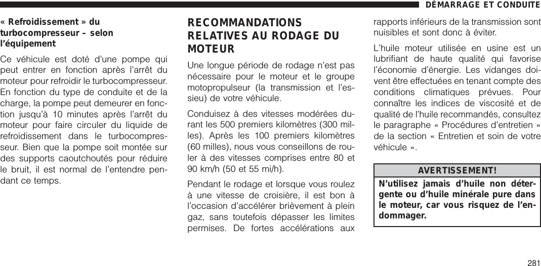 « Refroidissement » duturbocompresseur – selonl’équipementCe véhicule est doté d’une pompe quipeut entrer en fonction après l’arrêt dumoteur pour refroidir le turbocompresseur.En fonction du type de conduite et de lacharge, la pompe peut demeurer en fonc-tion jusqu’à 10 minutes après l’arrêt dumoteur pour faire circuler du liquide derefroidissement dans le turbocompres-seur. Bien que la pompe soit montée surdes supports caoutchoutés pour réduirele bruit, il est normal de l’entendre pen-dant ce temps.RECOMMANDATIONSRELATIVES AU RODAGE DUMOTEURUne longue période de rodage n’est pasnécessaire pour le moteur et le groupemotopropulseur (la transmission et l’es-sieu) de votre véhicule.Conduisez à des vitesses modérées du-rant les 500 premiers kilomètres (300 mil-les). Après les 100 premiers kilomètres(60 milles), nous vous conseillons de rou-ler à des vitesses comprises entre 80 et90 km/h (50 et 55 mi/h).Pendant le rodage et lorsque vous roulezà une vitesse de croisière, il est bon àl’occasion d’accélérer brièvement à pleingaz, sans toutefois dépasser les limitespermises. De fortes accélérations auxrapports inférieurs de la transmission sontnuisibles et sont donc à éviter.L’huile moteur utilisée en usine est unlubrifiant de haute qualité qui favorisel’économie d’énergie. Les vidanges doi-vent être effectuées en tenant compte desconditions climatiques prévues. Pourconnaître les indices de viscosité et dequalité de l’huile recommandés, consultezle paragraphe « Procédures d’entretien »de la section « Entretien et soin de votrevéhicule ».AVERTISSEMENT!N’utilisez jamais d’huile non déter-gente ou d’huile minérale pure dansle moteur, car vous risquez de l’en-dommager.DÉMARRAGE ET CONDUITE281