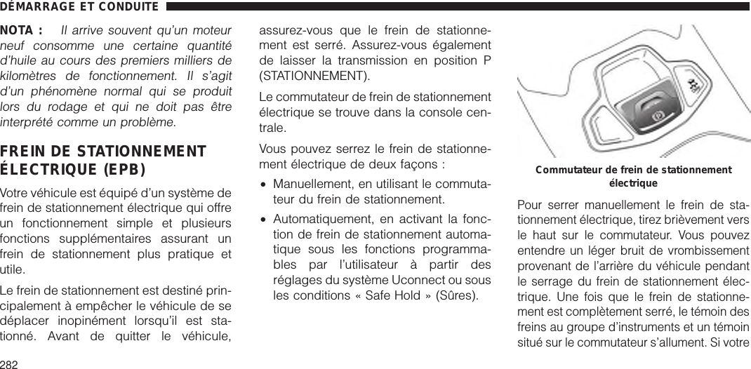 NOTA :Il arrive souvent qu’un moteurneuf consomme une certaine quantitéd’huile au cours des premiers milliers dekilomètres de fonctionnement. Il s’agitd’un phénomène normal qui se produitlors du rodage et qui ne doit pas êtreinterprété comme un problème.FREIN DE STATIONNEMENTÉLECTRIQUE (EPB)Votre véhicule est équipé d’un système defrein de stationnement électrique qui offreun fonctionnement simple et plusieursfonctions supplémentaires assurant unfrein de stationnement plus pratique etutile.Le frein de stationnement est destiné prin-cipalement à empêcher le véhicule de sedéplacer inopinément lorsqu’il est sta-tionné. Avant de quitter le véhicule,assurez-vous que le frein de stationne-ment est serré. Assurez-vous égalementde laisser la transmission en position P(STATIONNEMENT).Le commutateur de frein de stationnementélectrique se trouve dans la console cen-trale.Vous pouvez serrez le frein de stationne-ment électrique de deux façons :•Manuellement, en utilisant le commuta-teur du frein de stationnement.•Automatiquement, en activant la fonc-tion de frein de stationnement automa-tique sous les fonctions programma-bles par l’utilisateur à partir desréglages du système Uconnect ou sousles conditions « Safe Hold » (Sûres).Pour serrer manuellement le frein de sta-tionnement électrique, tirez brièvement versle haut sur le commutateur. Vous pouvezentendre un léger bruit de vrombissementprovenant de l’arrière du véhicule pendantle serrage du frein de stationnement élec-trique. Une fois que le frein de stationne-ment est complètement serré, le témoin desfreins au groupe d’instruments et un témoinsitué sur le commutateur s’allument. Si votreCommutateur de frein de stationnementélectriqueDÉMARRAGE ET CONDUITE282