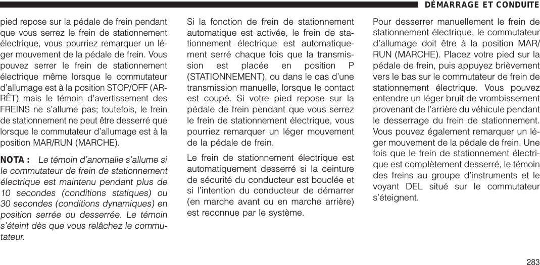 pied repose sur la pédale de frein pendantque vous serrez le frein de stationnementélectrique, vous pourriez remarquer un lé-ger mouvement de la pédale de frein. Vouspouvez serrer le frein de stationnementélectrique même lorsque le commutateurd’allumage est à la position STOP/OFF (AR-RÊT) mais le témoin d’avertissement desFREINS ne s’allume pas; toutefois, le freinde stationnement ne peut être desserré quelorsque le commutateur d’allumage est à laposition MAR/RUN (MARCHE).NOTA :Le témoin d’anomalie s’allume sile commutateur de frein de stationnementélectrique est maintenu pendant plus de10 secondes (conditions statiques) ou30 secondes (conditions dynamiques) enposition serrée ou desserrée. Le témoins’éteint dès que vous relâchez le commu-tateur.Si la fonction de frein de stationnementautomatique est activée, le frein de sta-tionnement électrique est automatique-ment serré chaque fois que la transmis-sion est placée en position P(STATIONNEMENT), ou dans le cas d’unetransmission manuelle, lorsque le contactest coupé. Si votre pied repose sur lapédale de frein pendant que vous serrezle frein de stationnement électrique, vouspourriez remarquer un léger mouvementde la pédale de frein.Le frein de stationnement électrique estautomatiquement desserré si la ceinturede sécurité du conducteur est bouclée etsi l’intention du conducteur de démarrer(en marche avant ou en marche arrière)est reconnue par le système.Pour desserrer manuellement le frein destationnement électrique, le commutateurd’allumage doit être à la position MAR/RUN (MARCHE). Placez votre pied sur lapédale de frein, puis appuyez brièvementvers le bas sur le commutateur de frein destationnement électrique. Vous pouvezentendre un léger bruit de vrombissementprovenant de l’arrière du véhicule pendantle desserrage du frein de stationnement.Vous pouvez également remarquer un lé-ger mouvement de la pédale de frein. Unefois que le frein de stationnement électri-que est complètement desserré, le témoindes freins au groupe d’instruments et levoyant DEL situé sur le commutateurs’éteignent.DÉMARRAGE ET CONDUITE283