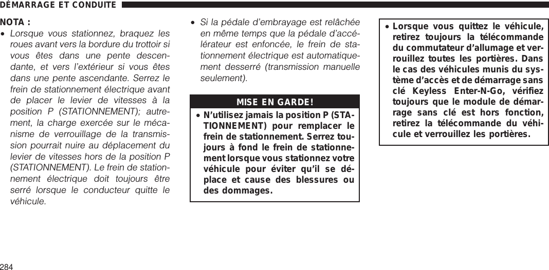 NOTA :•Lorsque vous stationnez, braquez lesroues avant vers la bordure du trottoir sivous êtes dans une pente descen-dante, et vers l’extérieur si vous êtesdans une pente ascendante. Serrez lefrein de stationnement électrique avantde placer le levier de vitesses à laposition P (STATIONNEMENT); autre-ment, la charge exercée sur le méca-nisme de verrouillage de la transmis-sion pourrait nuire au déplacement dulevier de vitesses hors de la position P(STATIONNEMENT). Le frein de station-nement électrique doit toujours êtreserré lorsque le conducteur quitte levéhicule.•Si la pédale d’embrayage est relâchéeen même temps que la pédale d’accé-lérateur est enfoncée, le frein de sta-tionnement électrique est automatique-ment desserré (transmission manuelleseulement).MISE EN GARDE!•N’utilisez jamais la position P (STA-TIONNEMENT) pour remplacer lefrein de stationnement. Serrez tou-jours à fond le frein de stationne-ment lorsque vous stationnez votrevéhicule pour éviter qu’il se dé-place et cause des blessures oudes dommages.•Lorsque vous quittez le véhicule,retirez toujours la télécommandedu commutateur d’allumage et ver-rouillez toutes les portières. Dansle cas des véhicules munis du sys-tème d’accès et de démarrage sansclé Keyless Enter-N-Go, vérifieztoujours que le module de démar-rage sans clé est hors fonction,retirez la télécommande du véhi-cule et verrouillez les portières.DÉMARRAGE ET CONDUITE284