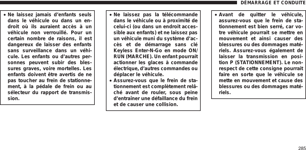 •Ne laissez jamais d’enfants seulsdans le véhicule ou dans un en-droit où ils auraient accès à unvéhicule non verrouillé. Pour uncertain nombre de raisons, il estdangereux de laisser des enfantssans surveillance dans un véhi-cule. Les enfants ou d’autres per-sonnes peuvent subir des bles-sures graves, voire mortelles. Lesenfants doivent être avertis de nepas toucher au frein de stationne-ment, à la pédale de frein ou ausélecteur du rapport de transmis-sion.•Ne laissez pas la télécommandedans le véhicule ou à proximité decelui-ci (ou dans un endroit acces-sible aux enfants) et ne laissez pasun véhicule muni du système d’ac-cès et de démarrage sans cléKeyless Enter-N-Go en mode ON/RUN (MARCHE). Un enfant pourraitactionner les glaces à commandeélectrique, d’autres commandes oudéplacer le véhicule.•Assurez-vous que le frein de sta-tionnement est complètement relâ-ché avant de rouler, sous peined’entraîner une défaillance du freinet de causer une collision.•Avant de quitter le véhicule,assurez-vous que le frein de sta-tionnement est bien serré, car vo-tre véhicule pourrait se mettre enmouvement et ainsi causer desblessures ou des dommages maté-riels. Assurez-vous également delaisser la transmission en posi-tion P (STATIONNEMENT). Le non-respect de cette consigne pourraitfaire en sorte que le véhicule semette en mouvement et cause desblessures ou des dommages maté-riels.DÉMARRAGE ET CONDUITE285