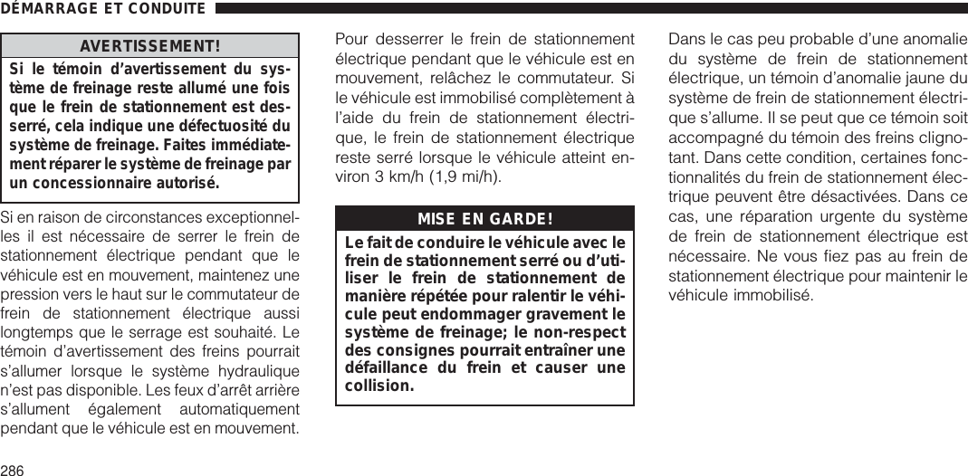 AVERTISSEMENT!Si le témoin d’avertissement du sys-tème de freinage reste allumé une foisque le frein de stationnement est des-serré, cela indique une défectuosité dusystème de freinage. Faites immédiate-ment réparer le système de freinage parun concessionnaire autorisé.Si en raison de circonstances exceptionnel-les il est nécessaire de serrer le frein destationnement électrique pendant que levéhicule est en mouvement, maintenez unepression vers le haut sur le commutateur defrein de stationnement électrique aussilongtemps que le serrage est souhaité. Letémoin d’avertissement des freins pourraits’allumer lorsque le système hydrauliquen’est pas disponible. Les feux d’arrêt arrières’allument également automatiquementpendant que le véhicule est en mouvement.Pour desserrer le frein de stationnementélectrique pendant que le véhicule est enmouvement, relâchez le commutateur. Sile véhicule est immobilisé complètement àl’aide du frein de stationnement électri-que, le frein de stationnement électriquereste serré lorsque le véhicule atteint en-viron 3 km/h (1,9 mi/h).MISE EN GARDE!Le fait de conduire le véhicule avec lefrein de stationnement serré ou d’uti-liser le frein de stationnement demanière répétée pour ralentir le véhi-cule peut endommager gravement lesystème de freinage; le non-respectdes consignes pourrait entraîner unedéfaillance du frein et causer unecollision.Dans le cas peu probable d’une anomaliedu système de frein de stationnementélectrique, un témoin d’anomalie jaune dusystème de frein de stationnement électri-que s’allume. Il se peut que ce témoin soitaccompagné du témoin des freins cligno-tant. Dans cette condition, certaines fonc-tionnalités du frein de stationnement élec-trique peuvent être désactivées. Dans cecas, une réparation urgente du systèmede frein de stationnement électrique estnécessaire. Ne vous fiez pas au frein destationnement électrique pour maintenir levéhicule immobilisé.DÉMARRAGE ET CONDUITE286