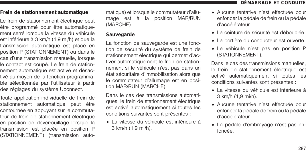 Frein de stationnement automatiqueLe frein de stationnement électrique peutêtre programmé pour être automatique-ment serré lorsque la vitesse du véhiculeest inférieure à 3 km/h (1,9 mi/h) et que latransmission automatique est placé enposition P (STATIONNEMENT) ou dans lecas d’une transmission manuelle, lorsquele contact est coupé. Le frein de station-nement automatique est activé et désac-tivé au moyen de la fonction programma-ble sélectionnée par l’utilisateur à partirdes réglages du système Uconnect.Toute application individuelle de frein destationnement automatique peut êtrecontournée en appuyant sur le commuta-teur de frein de stationnement électriqueen position de déverrouillage lorsque latransmission est placée en position P(STATIONNEMENT) (transmission auto-matique) et lorsque le commutateur d’allu-mage est à la position MAR/RUN(MARCHE).SauvegardeLa fonction de sauvegarde est une fonc-tion de sécurité du système de frein destationnement électrique qui permet d’ac-tiver automatiquement le frein de station-nement si le véhicule n’est pas dans unétat sécuritaire d’immobilisation alors quele commutateur d’allumage est en posi-tion MAR/RUN (MARCHE).Dans le cas des transmissions automati-ques, le frein de stationnement électriqueest activé automatiquement si toutes lesconditions suivantes sont présentes :•La vitesse du véhicule est inférieure à3 km/h (1,9 mi/h).•Aucune tentative n’est effectuée pourenfoncer la pédale de frein ou la pédaled’accélérateur.•La ceinture de sécurité est débouclée.•La portière du conducteur est ouverte.•Le véhicule n’est pas en position P(STATIONNEMENT).Dans le cas des transmissions manuelles,le frein de stationnement électrique estactivé automatiquement si toutes lesconditions suivantes sont présentes :•La vitesse du véhicule est inférieure à3 km/h (1,9 mi/h).•Aucune tentative n’est effectuée pourenfoncer la pédale de frein ou la pédaled’accélérateur.•La pédale d’embrayage n’est pas en-foncée.DÉMARRAGE ET CONDUITE287