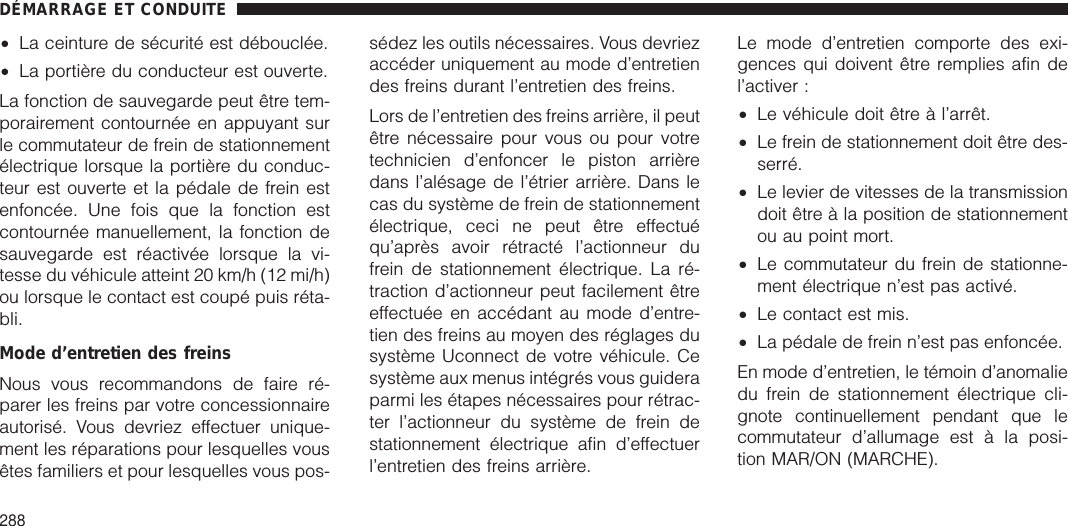 •La ceinture de sécurité est débouclée.•La portière du conducteur est ouverte.La fonction de sauvegarde peut être tem-porairement contournée en appuyant surle commutateur de frein de stationnementélectrique lorsque la portière du conduc-teur est ouverte et la pédale de frein estenfoncée. Une fois que la fonction estcontournée manuellement, la fonction desauvegarde est réactivée lorsque la vi-tesse du véhicule atteint 20 km/h (12 mi/h)ou lorsque le contact est coupé puis réta-bli.Mode d’entretien des freinsNous vous recommandons de faire ré-parer les freins par votre concessionnaireautorisé. Vous devriez effectuer unique-ment les réparations pour lesquelles vousêtes familiers et pour lesquelles vous pos-sédez les outils nécessaires. Vous devriezaccéder uniquement au mode d’entretiendes freins durant l’entretien des freins.Lors de l’entretien des freins arrière, il peutêtre nécessaire pour vous ou pour votretechnicien d’enfoncer le piston arrièredans l’alésage de l’étrier arrière. Dans lecas du système de frein de stationnementélectrique, ceci ne peut être effectuéqu’après avoir rétracté l’actionneur dufrein de stationnement électrique. La ré-traction d’actionneur peut facilement êtreeffectuée en accédant au mode d’entre-tien des freins au moyen des réglages dusystème Uconnect de votre véhicule. Cesystème aux menus intégrés vous guideraparmi les étapes nécessaires pour rétrac-ter l’actionneur du système de frein destationnement électrique afin d’effectuerl’entretien des freins arrière.Le mode d’entretien comporte des exi-gences qui doivent être remplies afin del’activer :•Le véhicule doit être à l’arrêt.•Le frein de stationnement doit être des-serré.•Le levier de vitesses de la transmissiondoit être à la position de stationnementou au point mort.•Le commutateur du frein de stationne-ment électrique n’est pas activé.•Le contact est mis.•La pédale de frein n’est pas enfoncée.En mode d’entretien, le témoin d’anomaliedu frein de stationnement électrique cli-gnote continuellement pendant que lecommutateur d’allumage est à la posi-tion MAR/ON (MARCHE).DÉMARRAGE ET CONDUITE288