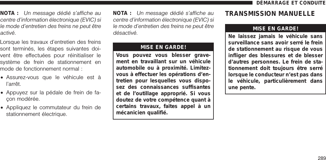 NOTA :Un message dédié s’affiche aucentre d’information électronique (EVIC) sile mode d’entretien des freins ne peut êtreactivé.Lorsque les travaux d’entretien des freinssont terminés, les étapes suivantes doi-vent être effectuées pour réinitialiser lesystème de frein de stationnement enmode de fonctionnement normal :•Assurez-vous que le véhicule est àl’arrêt.•Appuyez sur la pédale de frein de fa-çon modérée.•Appliquez le commutateur du frein destationnement électrique.NOTA :Un message dédié s’affiche aucentre d’information électronique (EVIC) sile mode d’entretien des freins ne peut êtredésactivé.MISE EN GARDE!Vous pouvez vous blesser grave-ment en travaillant sur un véhiculeautomobile ou à proximité. Limitez-vous à effectuer les opérations d’en-tretien pour lesquelles vous dispo-sez des connaissances suffisanteset de l’outillage approprié. Si vousdoutez de votre compétence quant àcertains travaux, faites appel à unmécanicien qualifié.TRANSMISSION MANUELLEMISE EN GARDE!Ne laissez jamais le véhicule sanssurveillance sans avoir serré le freinde stationnement au risque de vousinfliger des blessures et de blesserd’autres personnes. Le frein de sta-tionnement doit toujours être serrélorsque le conducteur n’est pas dansle véhicule, particulièrement dansune pente.DÉMARRAGE ET CONDUITE289