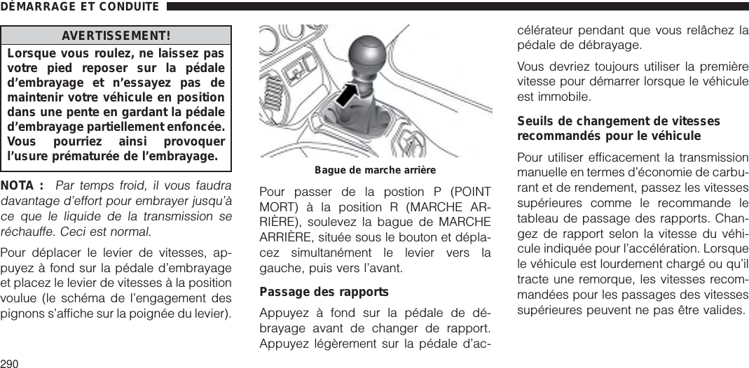 AVERTISSEMENT!Lorsque vous roulez, ne laissez pasvotre pied reposer sur la pédaled’embrayage et n’essayez pas demaintenir votre véhicule en positiondans une pente en gardant la pédaled’embrayage partiellement enfoncée.Vous pourriez ainsi provoquerl’usure prématurée de l’embrayage.NOTA :Par temps froid, il vous faudradavantage d’effort pour embrayer jusqu’àce que le liquide de la transmission seréchauffe. Ceci est normal.Pour déplacer le levier de vitesses, ap-puyez à fond sur la pédale d’embrayageet placez le levier de vitesses à la positionvoulue (le schéma de l’engagement despignons s’affiche sur la poignée du levier).Pour passer de la postion P (POINTMORT) à la position R (MARCHE AR-RIÈRE), soulevez la bague de MARCHEARRIÈRE, située sous le bouton et dépla-cez simultanément le levier vers lagauche, puis vers l’avant.Passage des rapportsAppuyez à fond sur la pédale de dé-brayage avant de changer de rapport.Appuyez légèrement sur la pédale d’ac-célérateur pendant que vous relâchez lapédale de débrayage.Vous devriez toujours utiliser la premièrevitesse pour démarrer lorsque le véhiculeest immobile.Seuils de changement de vitessesrecommandés pour le véhiculePour utiliser efficacement la transmissionmanuelle en termes d’économie de carbu-rant et de rendement, passez les vitessessupérieures comme le recommande letableau de passage des rapports. Chan-gez de rapport selon la vitesse du véhi-cule indiquée pour l’accélération. Lorsquele véhicule est lourdement chargé ou qu’iltracte une remorque, les vitesses recom-mandées pour les passages des vitessessupérieures peuvent ne pas être valides.Bague de marche arrièreDÉMARRAGE ET CONDUITE290