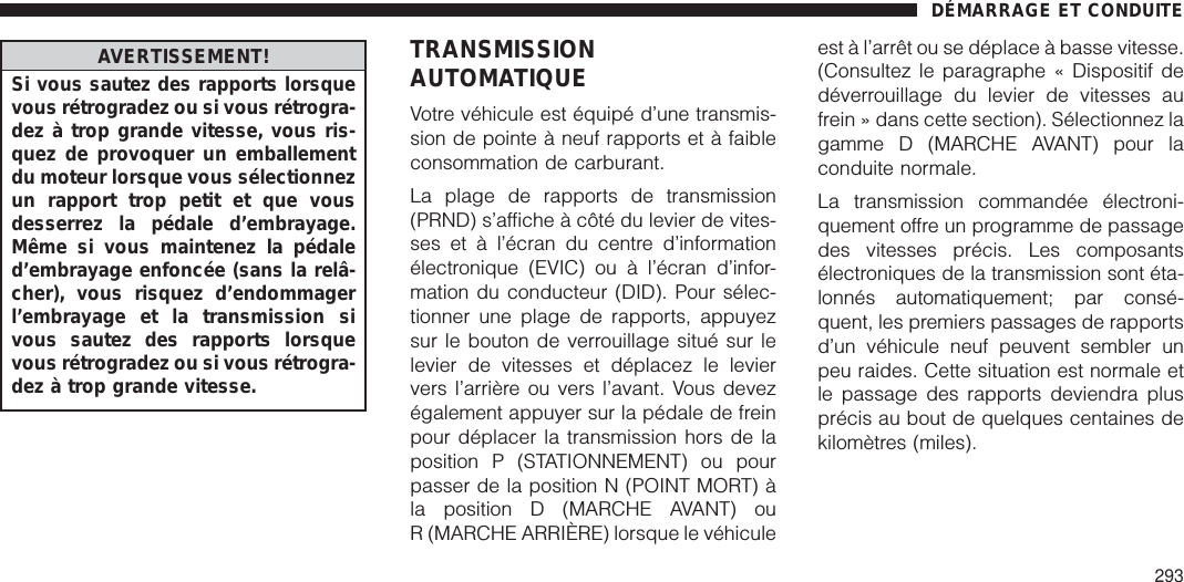 AVERTISSEMENT!Si vous sautez des rapports lorsquevous rétrogradez ou si vous rétrogra-dez à trop grande vitesse, vous ris-quez de provoquer un emballementdu moteur lorsque vous sélectionnezun rapport trop petit et que vousdesserrez la pédale d’embrayage.Même si vous maintenez la pédaled’embrayage enfoncée (sans la relâ-cher), vous risquez d’endommagerl’embrayage et la transmission sivous sautez des rapports lorsquevous rétrogradez ou si vous rétrogra-dez à trop grande vitesse.TRANSMISSIONAUTOMATIQUEVotre véhicule est équipé d’une transmis-sion de pointe à neuf rapports et à faibleconsommation de carburant.La plage de rapports de transmission(PRND) s’affiche à côté du levier de vites-ses et à l’écran du centre d’informationélectronique (EVIC) ou à l’écran d’infor-mation du conducteur (DID). Pour sélec-tionner une plage de rapports, appuyezsur le bouton de verrouillage situé sur lelevier de vitesses et déplacez le leviervers l’arrière ou vers l’avant. Vous devezégalement appuyer sur la pédale de freinpour déplacer la transmission hors de laposition P (STATIONNEMENT) ou pourpasser de la position N (POINT MORT) àla position D (MARCHE AVANT) ouR (MARCHE ARRIÈRE) lorsque le véhiculeest à l’arrêt ou se déplace à basse vitesse.(Consultez le paragraphe « Dispositif dedéverrouillage du levier de vitesses aufrein » dans cette section). Sélectionnez lagamme D (MARCHE AVANT) pour laconduite normale.La transmission commandée électroni-quement offre un programme de passagedes vitesses précis. Les composantsélectroniques de la transmission sont éta-lonnés automatiquement; par consé-quent, les premiers passages de rapportsd’un véhicule neuf peuvent sembler unpeu raides. Cette situation est normale etle passage des rapports deviendra plusprécis au bout de quelques centaines dekilomètres (miles).DÉMARRAGE ET CONDUITE293