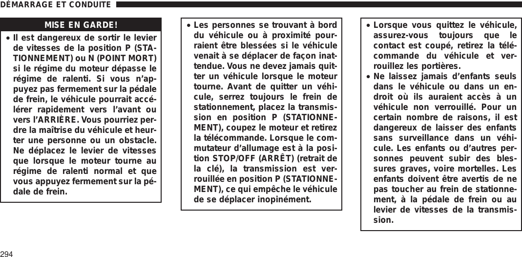 MISE EN GARDE!•Il est dangereux de sortir le levierde vitesses de la position P (STA-TIONNEMENT) ou N (POINT MORT)si le régime du moteur dépasse lerégime de ralenti. Si vous n’ap-puyez pas fermement sur la pédalede frein, le véhicule pourrait accé-lérer rapidement vers l’avant ouvers l’ARRIÈRE. Vous pourriez per-dre la maîtrise du véhicule et heur-ter une personne ou un obstacle.Ne déplacez le levier de vitessesque lorsque le moteur tourne aurégime de ralenti normal et quevous appuyez fermement sur la pé-dale de frein.•Les personnes se trouvant à borddu véhicule ou à proximité pour-raient être blessées si le véhiculevenait à se déplacer de façon inat-tendue. Vous ne devez jamais quit-ter un véhicule lorsque le moteurtourne. Avant de quitter un véhi-cule, serrez toujours le frein destationnement, placez la transmis-sion en position P (STATIONNE-MENT), coupez le moteur et retirezla télécommande. Lorsque le com-mutateur d’allumage est à la posi-tion STOP/OFF (ARRÊT) (retrait dela clé), la transmission est ver-rouillée en position P (STATIONNE-MENT), ce qui empêche le véhiculede se déplacer inopinément.•Lorsque vous quittez le véhicule,assurez-vous toujours que lecontact est coupé, retirez la télé-commande du véhicule et ver-rouillez les portières.•Ne laissez jamais d’enfants seulsdans le véhicule ou dans un en-droit où ils auraient accès à unvéhicule non verrouillé. Pour uncertain nombre de raisons, il estdangereux de laisser des enfantssans surveillance dans un véhi-cule. Les enfants ou d’autres per-sonnes peuvent subir des bles-sures graves, voire mortelles. Lesenfants doivent être avertis de nepas toucher au frein de stationne-ment, à la pédale de frein ou aulevier de vitesses de la transmis-sion.DÉMARRAGE ET CONDUITE294