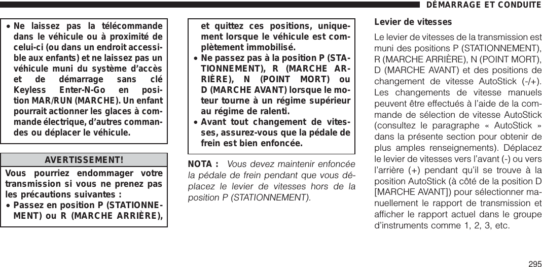 •Ne laissez pas la télécommandedans le véhicule ou à proximité decelui-ci (ou dans un endroit accessi-ble aux enfants) et ne laissez pas unvéhicule muni du système d’accèset de démarrage sans cléKeyless Enter-N-Go en posi-tion MAR/RUN (MARCHE). Un enfantpourrait actionner les glaces à com-mande électrique, d’autres comman-des ou déplacer le véhicule.AVERTISSEMENT!Vous pourriez endommager votretransmission si vous ne prenez pasles précautions suivantes :•Passez en position P (STATIONNE-MENT) ou R (MARCHE ARRIÈRE),et quittez ces positions, unique-ment lorsque le véhicule est com-plètement immobilisé.•Ne passez pas à la position P (STA-TIONNEMENT), R (MARCHE AR-RIÈRE), N (POINT MORT) ouD (MARCHE AVANT) lorsque le mo-teur tourne à un régime supérieurau régime de ralenti.•Avant tout changement de vites-ses, assurez-vous que la pédale defrein est bien enfoncée.NOTA :Vous devez maintenir enfoncéela pédale de frein pendant que vous dé-placez le levier de vitesses hors de laposition P (STATIONNEMENT).Levier de vitessesLe levier de vitesses de la transmission estmuni des positions P (STATIONNEMENT),R (MARCHE ARRIÈRE), N (POINT MORT),D (MARCHE AVANT) et des positions dechangement de vitesse AutoStick (-/+).Les changements de vitesse manuelspeuvent être effectués à l’aide de la com-mande de sélection de vitesse AutoStick(consultez le paragraphe « AutoStick »dans la présente section pour obtenir deplus amples renseignements). Déplacezle levier de vitesses vers l’avant (-) ou versl’arrière (+) pendant qu’il se trouve à laposition AutoStick (à côté de la position D[MARCHE AVANT]) pour sélectionner ma-nuellement le rapport de transmission etafficher le rapport actuel dans le grouped’instruments comme 1, 2, 3, etc.DÉMARRAGE ET CONDUITE295