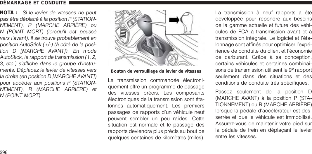 NOTA :Si le levier de vitesses ne peutpas être déplacé à la position P (STATION-NEMENT), R (MARCHE ARRIÈRE) ouN (POINT MORT) (lorsqu’il est poussévers l’avant), il se trouve probablement enposition AutoStick (+/-) (à côté de la posi-tion D [MARCHE AVANT]). En modeAutoStick, le rapport de transmission (1, 2,3, etc.) s’affiche dans le groupe d’instru-ments. Déplacez le levier de vitesses versla droite (en position D [MARCHE AVANT])pour accéder aux positions P (STATION-NEMENT), R (MARCHE ARRIÈRE) etN (POINT MORT).La transmission commandée électroni-quement offre un programme de passagedes vitesses précis. Les composantsélectroniques de la transmission sont éta-lonnés automatiquement. Les premierspassages de rapports d’un véhicule neufpeuvent sembler un peu raides. Cettesituation est normale et le passage desrapports deviendra plus précis au bout dequelques centaines de kilomètres (miles).La transmission à neuf rapports a étédéveloppée pour répondre aux besoinsde la gamme actuelle et future des véhi-cules de FCA à transmission avant et àtransmission intégrale. Le logiciel et l’éta-lonnage sont affinés pour optimiser l’expé-rience de conduite du client et l’économiede carburant. Grâce à sa conception,certains véhicules et certaines combinai-sons de transmission utilisent le 9erapportseulement dans des situations et desconditions de conduite très spécifiques.Passez seulement de la position D(MARCHE AVANT) à la position P (STA-TIONNEMENT) ou R (MARCHE ARRIÈRE)lorsque la pédale d’accélérateur est des-serrée et que le véhicule est immobilisé.Assurez-vous de maintenir votre pied surla pédale de frein en déplaçant le levierentre les vitesses.Bouton de verrouillage du levier de vitessesDÉMARRAGE ET CONDUITE296