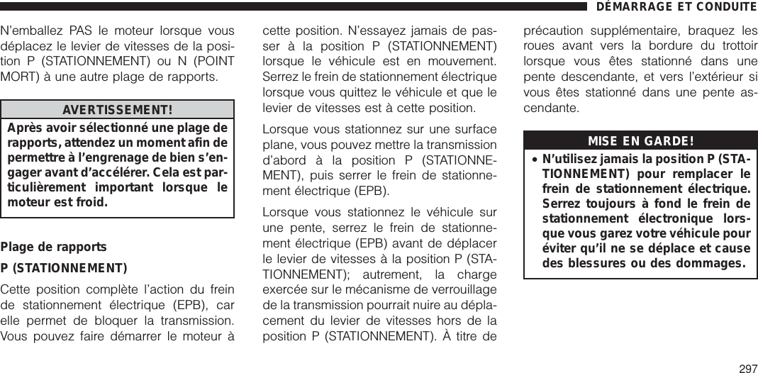 N’emballez PAS le moteur lorsque vousdéplacez le levier de vitesses de la posi-tion P (STATIONNEMENT) ou N (POINTMORT) à une autre plage de rapports.AVERTISSEMENT!Après avoir sélectionné une plage derapports, attendez un moment afin depermettre à l’engrenage de bien s’en-gager avant d’accélérer. Cela est par-ticulièrement important lorsque lemoteur est froid.Plage de rapportsP (STATIONNEMENT)Cette position complète l’action du freinde stationnement électrique (EPB), carelle permet de bloquer la transmission.Vous pouvez faire démarrer le moteur àcette position. N’essayez jamais de pas-ser à la position P (STATIONNEMENT)lorsque le véhicule est en mouvement.Serrez le frein de stationnement électriquelorsque vous quittez le véhicule et que lelevier de vitesses est à cette position.Lorsque vous stationnez sur une surfaceplane, vous pouvez mettre la transmissiond’abord à la position P (STATIONNE-MENT), puis serrer le frein de stationne-ment électrique (EPB).Lorsque vous stationnez le véhicule surune pente, serrez le frein de stationne-ment électrique (EPB) avant de déplacerle levier de vitesses à la position P (STA-TIONNEMENT); autrement, la chargeexercée sur le mécanisme de verrouillagede la transmission pourrait nuire au dépla-cement du levier de vitesses hors de laposition P (STATIONNEMENT). À titre deprécaution supplémentaire, braquez lesroues avant vers la bordure du trottoirlorsque vous êtes stationné dans unepente descendante, et vers l’extérieur sivous êtes stationné dans une pente as-cendante.MISE EN GARDE!•N’utilisez jamais la position P (STA-TIONNEMENT) pour remplacer lefrein de stationnement électrique.Serrez toujours à fond le frein destationnement électronique lors-que vous garez votre véhicule pouréviter qu’il ne se déplace et causedes blessures ou des dommages.DÉMARRAGE ET CONDUITE297