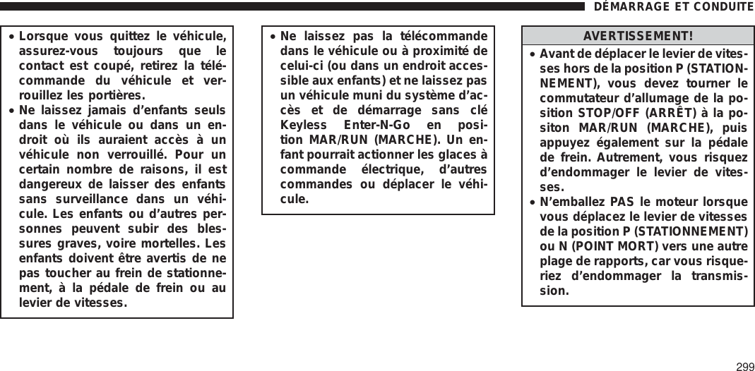 •Lorsque vous quittez le véhicule,assurez-vous toujours que lecontact est coupé, retirez la télé-commande du véhicule et ver-rouillez les portières.•Ne laissez jamais d’enfants seulsdans le véhicule ou dans un en-droit où ils auraient accès à unvéhicule non verrouillé. Pour uncertain nombre de raisons, il estdangereux de laisser des enfantssans surveillance dans un véhi-cule. Les enfants ou d’autres per-sonnes peuvent subir des bles-sures graves, voire mortelles. Lesenfants doivent être avertis de nepas toucher au frein de stationne-ment, à la pédale de frein ou aulevier de vitesses.•Ne laissez pas la télécommandedans le véhicule ou à proximité decelui-ci (ou dans un endroit acces-sible aux enfants) et ne laissez pasun véhicule muni du système d’ac-cès et de démarrage sans cléKeyless Enter-N-Go en posi-tion MAR/RUN (MARCHE). Un en-fant pourrait actionner les glaces àcommande électrique, d’autrescommandes ou déplacer le véhi-cule.AVERTISSEMENT!•Avant de déplacer le levier de vites-ses hors de la position P (STATION-NEMENT), vous devez tourner lecommutateur d’allumage de la po-sition STOP/OFF (ARRÊT) à la po-siton MAR/RUN (MARCHE), puisappuyez également sur la pédalede frein. Autrement, vous risquezd’endommager le levier de vites-ses.•N’emballez PAS le moteur lorsquevous déplacez le levier de vitessesde la position P (STATIONNEMENT)ou N (POINT MORT) vers une autreplage de rapports, car vous risque-riez d’endommager la transmis-sion.DÉMARRAGE ET CONDUITE299