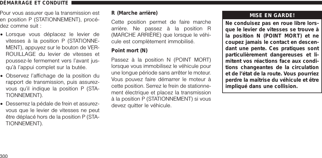 Pour vous assurer que la transmission esten position P (STATIONNEMENT), procé-dez comme suit :•Lorsque vous déplacez le levier devitesses à la position P (STATIONNE-MENT), appuyez sur le bouton de VER-ROUILLAGE du levier de vitesses etpoussez-le fermement vers l’avant jus-qu’à l’appui complet sur la butée.•Observez l’affichage de la position durapport de transmission, puis assurez-vous qu’il indique la position P (STA-TIONNEMENT).•Desserrez la pédale de frein et assurez-vous que le levier de vitesses ne peutêtre déplacé hors de la position P (STA-TIONNEMENT).R (Marche arrière)Cette position permet de faire marchearrière. Ne passez à la position R(MARCHE ARRIÈRE) que lorsque le véhi-cule est complètement immobilisé.Point mort (N)Passez à la position N (POINT MORT)lorsque vous immobilisez le véhicule pourune longue période sans arrêter le moteur.Vous pouvez faire démarrer le moteur àcette position. Serrez le frein de stationne-ment électrique et placez la transmissionà la position P (STATIONNEMENT) si vousdevez quitter le véhicule.MISE EN GARDE!Ne conduisez pas en roue libre lors-que le levier de vitesses se trouve àla position N (POINT MORT) et necoupez jamais le contact en descen-dant une pente. Ces pratiques sontparticulièrement dangereuses et li-mitent vos réactions face aux condi-tions changeantes de la circulationet de l’état de la route. Vous pourriezperdre la maîtrise du véhicule et êtreimpliqué dans une collision.DÉMARRAGE ET CONDUITE300