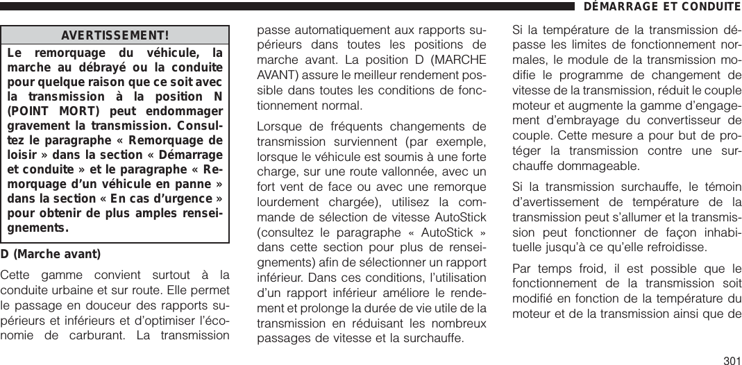 AVERTISSEMENT!Le remorquage du véhicule, lamarche au débrayé ou la conduitepour quelque raison que ce soit avecla transmission à la position N(POINT MORT) peut endommagergravement la transmission. Consul-tez le paragraphe « Remorquage deloisir » dans la section « Démarrageet conduite » et le paragraphe « Re-morquage d’un véhicule en panne »dans la section « En cas d’urgence »pour obtenir de plus amples rensei-gnements.D (Marche avant)Cette gamme convient surtout à laconduite urbaine et sur route. Elle permetle passage en douceur des rapports su-périeurs et inférieurs et d’optimiser l’éco-nomie de carburant. La transmissionpasse automatiquement aux rapports su-périeurs dans toutes les positions demarche avant. La position D (MARCHEAVANT) assure le meilleur rendement pos-sible dans toutes les conditions de fonc-tionnement normal.Lorsque de fréquents changements detransmission surviennent (par exemple,lorsque le véhicule est soumis à une fortecharge, sur une route vallonnée, avec unfort vent de face ou avec une remorquelourdement chargée), utilisez la com-mande de sélection de vitesse AutoStick(consultez le paragraphe « AutoStick »dans cette section pour plus de rensei-gnements) afin de sélectionner un rapportinférieur. Dans ces conditions, l’utilisationd’un rapport inférieur améliore le rende-ment et prolonge la durée de vie utile de latransmission en réduisant les nombreuxpassages de vitesse et la surchauffe.Si la température de la transmission dé-passe les limites de fonctionnement nor-males, le module de la transmission mo-difie le programme de changement devitesse de la transmission, réduit le couplemoteur et augmente la gamme d’engage-ment d’embrayage du convertisseur decouple. Cette mesure a pour but de pro-téger la transmission contre une sur-chauffe dommageable.Si la transmission surchauffe, le témoind’avertissement de température de latransmission peut s’allumer et la transmis-sion peut fonctionner de façon inhabi-tuelle jusqu’à ce qu’elle refroidisse.Par temps froid, il est possible que lefonctionnement de la transmission soitmodifié en fonction de la température dumoteur et de la transmission ainsi que deDÉMARRAGE ET CONDUITE301