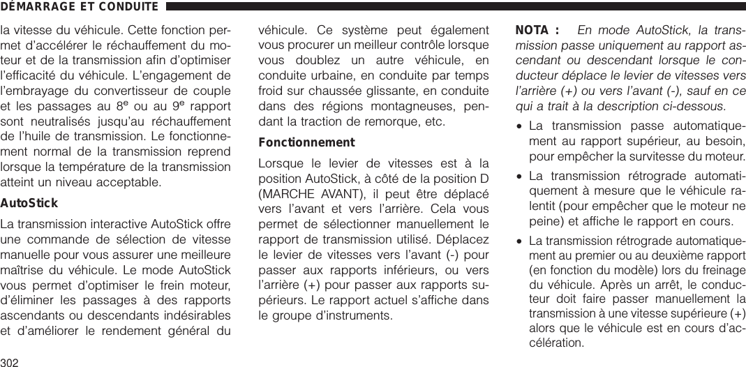 la vitesse du véhicule. Cette fonction per-met d’accélérer le réchauffement du mo-teur et de la transmission afin d’optimiserl’efficacité du véhicule. L’engagement del’embrayage du convertisseur de coupleet les passages au 8eou au 9erapportsont neutralisés jusqu’au réchauffementde l’huile de transmission. Le fonctionne-ment normal de la transmission reprendlorsque la température de la transmissionatteint un niveau acceptable.AutoStickLa transmission interactive AutoStick offreune commande de sélection de vitessemanuelle pour vous assurer une meilleuremaîtrise du véhicule. Le mode AutoStickvous permet d’optimiser le frein moteur,d’éliminer les passages à des rapportsascendants ou descendants indésirableset d’améliorer le rendement général duvéhicule. Ce système peut égalementvous procurer un meilleur contrôle lorsquevous doublez un autre véhicule, enconduite urbaine, en conduite par tempsfroid sur chaussée glissante, en conduitedans des régions montagneuses, pen-dant la traction de remorque, etc.FonctionnementLorsque le levier de vitesses est à laposition AutoStick, à côté de la position D(MARCHE AVANT), il peut être déplacévers l’avant et vers l’arrière. Cela vouspermet de sélectionner manuellement lerapport de transmission utilisé. Déplacezle levier de vitesses vers l’avant (-) pourpasser aux rapports inférieurs, ou versl’arrière (+) pour passer aux rapports su-périeurs. Le rapport actuel s’affiche dansle groupe d’instruments.NOTA :En mode AutoStick, la trans-mission passe uniquement au rapport as-cendant ou descendant lorsque le con-ducteur déplace le levier de vitesses versl’arrière (+) ou vers l’avant (-), sauf en cequi a trait à la description ci-dessous.•La transmission passe automatique-ment au rapport supérieur, au besoin,pour empêcher la survitesse du moteur.•La transmission rétrograde automati-quement à mesure que le véhicule ra-lentit (pour empêcher que le moteur nepeine) et affiche le rapport en cours.•La transmission rétrograde automatique-ment au premier ou au deuxième rapport(en fonction du modèle) lors du freinagedu véhicule. Après un arrêt, le conduc-teur doit faire passer manuellement latransmission à une vitesse supérieure (+)alors que le véhicule est en cours d’ac-célération.DÉMARRAGE ET CONDUITE302