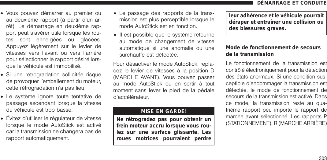 •Vous pouvez démarrer au premier ouau deuxième rapport (à partir d’un ar-rêt). Le démarrage en deuxième rap-port peut s’avérer utile lorsque les rou-tes sont enneigées ou glacées.Appuyez légèrement sur le levier devitesses vers l’avant ou vers l’arrièrepour sélectionner le rapport désiré lors-que le véhicule est immobilisé.•Si une rétrogradation sollicitée risquede provoquer l’emballement du moteur,cette rétrogradation n’a pas lieu.•Le système ignore toute tentative depassage ascendant lorsque la vitessedu véhicule est trop basse.•Évitez d’utiliser le régulateur de vitesselorsque le mode AutoStick est activécar la transmission ne changera pas derapport automatiquement.•Le passage des rapports de la trans-mission est plus perceptible lorsque lemode AutoStick est en fonction.•Il est possible que le système retourneau mode de changement de vitesseautomatique si une anomalie ou unesurchauffe est détectée.Pour désactiver le mode AutoStick, repla-cez le levier de vitesses à la position D(MARCHE AVANT). Vous pouvez passerau mode AutoStick ou en sortir à toutmoment sans lever le pied de la pédaled’accélérateur.MISE EN GARDE!Ne rétrogradez pas pour obtenir unfrein moteur accru lorsque vous rou-lez sur une surface glissante. Lesroues motrices pourraient perdreleur adhérence et le véhicule pourraitdéraper et entraîner une collision oudes blessures graves.Mode de fonctionnement de secoursde la transmissionLe fonctionnement de la transmission estcontrôlé électroniquement pour la détectiondes états anormaux. Si une condition sus-ceptible d’endommager la transmission estdétectée, le mode de fonctionnement desecours de la transmission est activé. Dansce mode, la transmission reste au qua-trième rapport peu importe le rapport demarche avant sélectionné. Les rapports P(STATIONNEMENT), R (MARCHE ARRIÈRE)DÉMARRAGE ET CONDUITE303