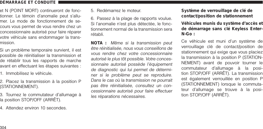 et N (POINT MORT) continueront de fonc-tionner. Le témoin d’anomalie peut s’allu-mer. Le mode de fonctionnement de se-cours vous permet de vous rendre chez unconcessionnaire autorisé pour faire réparervotre véhicule sans endommager la trans-mission.Si un problème temporaire survient, il estpossible de réinitialiser la transmission etde rétablir tous les rapports de marcheavant en effectuant les étapes suivantes :1. Immobilisez le véhicule.2. Placez la transmission à la position P(STATIONNEMENT).3. Tournez le commutateur d’allumage àla position STOP/OFF (ARRÊT).4. Attendez environ 10 secondes.5. Redémarrez le moteur.6. Passez à la plage de rapports voulue.Si l’anomalie n’est plus détectée, le fonc-tionnement normal de la transmission serarétabli.NOTA :Même si la transmission peutêtre réinitialisée, nous vous conseillons devous rendre chez votre concessionnaireautorisé le plus tôt possible. Votre conces-sionnaire autorisé possède l’équipementde diagnostic qui lui permet de détermi-ner si le problème peut se reproduire.Dans le cas où la transmission ne pourraitpas être réinitialisée, consultez un con-cessionnaire autorisé pour faire effectuerles réparations nécessaires.Système de verrouillage de clé decontact/position de stationnementVéhicules munis du système d’accès etde démarrage sans clé Keyless Enter-N-Go :Ce véhicule est muni d’un système deverrouillage clé de contact/position destationnement qui exige que vous placiezla transmission à la position P (STATION-NEMENT) avant de pouvoir tourner lecommutateur d’allumage à la posi-tion STOP/OFF (ARRÊT). La transmissionest également verrouillée en position P(STATIONNEMENT) lorsque le commuta-teur d’allumage se trouve à la posi-tion STOP/OFF (ARRÊT).DÉMARRAGE ET CONDUITE304