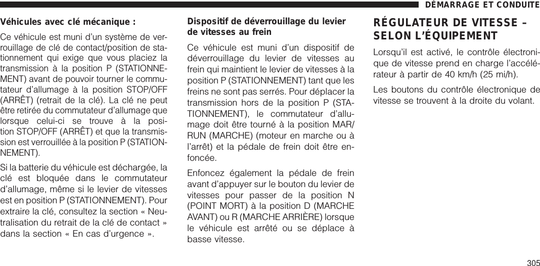 Véhicules avec clé mécanique :Ce véhicule est muni d’un système de ver-rouillage de clé de contact/position de sta-tionnement qui exige que vous placiez latransmission à la position P (STATIONNE-MENT) avant de pouvoir tourner le commu-tateur d’allumage à la position STOP/OFF(ARRÊT) (retrait de la clé). La clé ne peutêtre retirée du commutateur d’allumage quelorsque celui-ci se trouve à la posi-tion STOP/OFF (ARRÊT) et que la transmis-sion est verrouillée à la position P (STATION-NEMENT).Si la batterie du véhicule est déchargée, laclé est bloquée dans le commutateurd’allumage, même si le levier de vitessesest en position P (STATIONNEMENT). Pourextraire la clé, consultez la section « Neu-tralisation du retrait de la clé de contact »dans la section « En cas d’urgence ».Dispositif de déverrouillage du levierde vitesses au freinCe véhicule est muni d’un dispositif dedéverrouillage du levier de vitesses aufrein qui maintient le levier de vitesses à laposition P (STATIONNEMENT) tant que lesfreins ne sont pas serrés. Pour déplacer latransmission hors de la position P (STA-TIONNEMENT), le commutateur d’allu-mage doit être tourné à la position MAR/RUN (MARCHE) (moteur en marche ou àl’arrêt) et la pédale de frein doit être en-foncée.Enfoncez également la pédale de freinavant d’appuyer sur le bouton du levier devitesses pour passer de la position N(POINT MORT) à la position D (MARCHEAVANT) ou R (MARCHE ARRIÈRE) lorsquele véhicule est arrêté ou se déplace àbasse vitesse.RÉGULATEUR DE VITESSE –SELON L’ÉQUIPEMENTLorsqu’il est activé, le contrôle électroni-que de vitesse prend en charge l’accélé-rateur à partir de 40 km/h (25 mi/h).Les boutons du contrôle électronique devitesse se trouvent à la droite du volant.DÉMARRAGE ET CONDUITE305