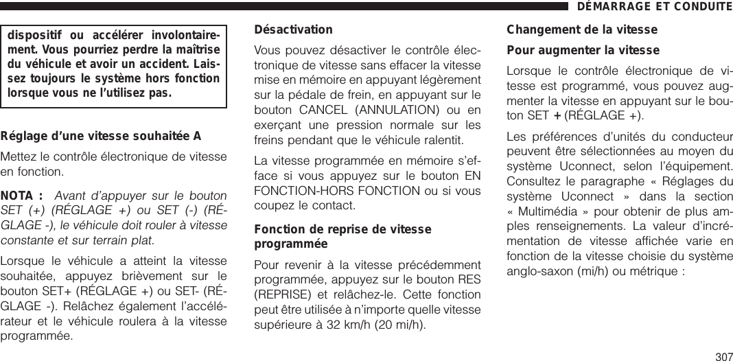 dispositifou accélérer involontaire-ment. Vous pourriez perdre la maîtrisedu véhicule et avoir un accident. Lais-sez toujours le système hors fonctionlorsque vous ne l’utilisez pas.Réglage d’une vitesse souhaitée AMettez le contrôle électronique de vitesseen fonction.NOTA :Avant d’appuyer sur le boutonSET (+) (RÉGLAGE +) ou SET (-) (RÉ-GLAGE -), le véhicule doit rouler à vitesseconstante et sur terrain plat.Lorsque le véhicule a atteint la vitessesouhaitée, appuyez brièvement sur lebouton SET+ (RÉGLAGE +) ou SET- (RÉ-GLAGE -). Relâchez également l’accélé-rateur et le véhicule roulera à la vitesseprogrammée.DésactivationVous pouvez désactiver le contrôle élec-tronique de vitesse sans effacer la vitessemise en mémoire en appuyant légèrementsur la pédale de frein, en appuyant sur lebouton CANCEL (ANNULATION) ou enexerçant une pression normale sur lesfreins pendant que le véhicule ralentit.La vitesse programmée en mémoire s’ef-face si vous appuyez sur le bouton ENFONCTION-HORS FONCTION ou si vouscoupez le contact.Fonction de reprise de vitesseprogramméePour revenir à la vitesse précédemmentprogrammée, appuyez sur le bouton RES(REPRISE) et relâchez-le. Cette fonctionpeut être utilisée à n’importe quelle vitessesupérieure à 32 km/h (20 mi/h).Changement de la vitessePour augmenter la vitesseLorsque le contrôle électronique de vi-tesse est programmé, vous pouvez aug-menter la vitesse en appuyant sur le bou-ton SET +(RÉGLAGE +).Les préférences d’unités du conducteurpeuvent être sélectionnées au moyen dusystème Uconnect, selon l’équipement.Consultez le paragraphe « Réglages dusystème Uconnect » dans la section« Multimédia » pour obtenir de plus am-ples renseignements. La valeur d’incré-mentation de vitesse affichée varie enfonction de la vitesse choisie du systèmeanglo-saxon (mi/h) ou métrique :DÉMARRAGE ET CONDUITE307