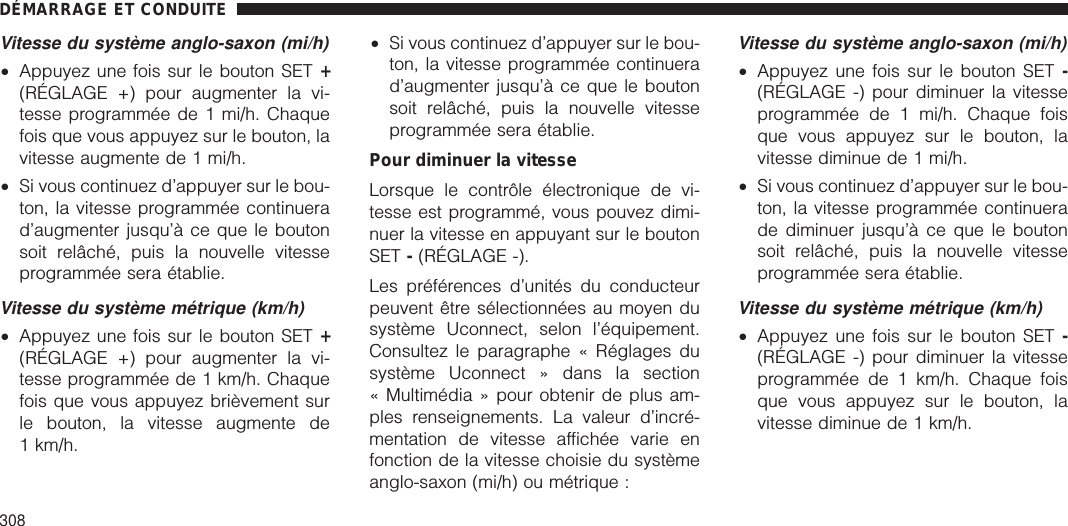 Vitesse du système anglo-saxon (mi/h)•Appuyez une fois sur le bouton SET +(RÉGLAGE +) pour augmenter la vi-tesse programmée de 1 mi/h. Chaquefois que vous appuyez sur le bouton, lavitesse augmente de 1 mi/h.•Si vous continuez d’appuyer sur le bou-ton, la vitesse programmée continuerad’augmenter jusqu’à ce que le boutonsoit relâché, puis la nouvelle vitesseprogrammée sera établie.Vitesse du système métrique (km/h)•Appuyez une fois sur le bouton SET +(RÉGLAGE +) pour augmenter la vi-tesse programmée de 1 km/h. Chaquefois que vous appuyez brièvement surle bouton, la vitesse augmente de1 km/h.•Si vous continuez d’appuyer sur le bou-ton, la vitesse programmée continuerad’augmenter jusqu’à ce que le boutonsoit relâché, puis la nouvelle vitesseprogrammée sera établie.Pour diminuer la vitesseLorsque le contrôle électronique de vi-tesse est programmé, vous pouvez dimi-nuer la vitesse en appuyant sur le boutonSET -(RÉGLAGE -).Les préférences d’unités du conducteurpeuvent être sélectionnées au moyen dusystème Uconnect, selon l’équipement.Consultez le paragraphe « Réglages dusystème Uconnect » dans la section« Multimédia » pour obtenir de plus am-ples renseignements. La valeur d’incré-mentation de vitesse affichée varie enfonction de la vitesse choisie du systèmeanglo-saxon (mi/h) ou métrique :Vitesse du système anglo-saxon (mi/h)•Appuyez une fois sur le bouton SET -(RÉGLAGE -) pour diminuer la vitesseprogrammée de 1 mi/h. Chaque foisque vous appuyez sur le bouton, lavitesse diminue de 1 mi/h.•Si vous continuez d’appuyer sur le bou-ton, la vitesse programmée continuerade diminuer jusqu’à ce que le boutonsoit relâché, puis la nouvelle vitesseprogrammée sera établie.Vitesse du système métrique (km/h)•Appuyez une fois sur le bouton SET -(RÉGLAGE -) pour diminuer la vitesseprogrammée de 1 km/h. Chaque foisque vous appuyez sur le bouton, lavitesse diminue de 1 km/h.DÉMARRAGE ET CONDUITE308