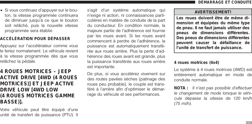 •Si vous continuez d’appuyer sur le bou-ton, la vitesse programmée continuerade diminuer jusqu’à ce que le boutonsoit relâché, puis la nouvelle vitesseprogrammée sera établie.ACCÉLÉRATION POUR DÉPASSERAppuyez sur l’accélérateur comme vousle feriez normalement. Le véhicule revientà la vitesse programmée dès que vousrelâchez la pédale.4 ROUES MOTRICES – JEEPACTIVE DRIVE [4WD (4 ROUESMOTRICES)] ET JEEP ACTIVEDRIVE LOW [4WD LOW(4 ROUES MOTRICES GAMMEBASSE)].Votre véhicule peut être équipé d’uneunité de transfert de puissance (PTU). Ils’agit d’un système automatique quin’exige ni action, ni connaissances parti-culières en matière de conduite de la partdu conducteur. En condition normale, lamajeure partie de l’adhérence est fourniepar les roues avant. Si les roues avantcommencent à perdre de l’adhérence, lapuissance est automatiquement transfé-rée aux roues arrière. Plus la perte d’ad-hérence des roues avant est grande, plusla puissance transférée aux roues arrièreest importante.De plus, si vous accélérez vivement surdes routes pavées sèches (patinage desroues peu probable), le couple est trans-féré à l’arrière afin d’optimiser le démar-rage du véhicule et ses performances.AVERTISSEMENT!Les roues doivent être de même di-mension et équipées du même typede pneu. Il ne faut jamais utiliser despneus de dimensions différentes.Des pneus de dimensions différentespeuvent causer la défaillance del’unité de transfert de puissance.4 roues motrices (4x4)Le systèmeà4roues motrices (4WD) estentièrement automatique en mode deconduite normale.NOTA :Il n’est pas possible d’effectuerle changement de mode lorsque le véhi-cule dépasse la vitesse de 120 km/h(75 mi/h).DÉMARRAGE ET CONDUITE309