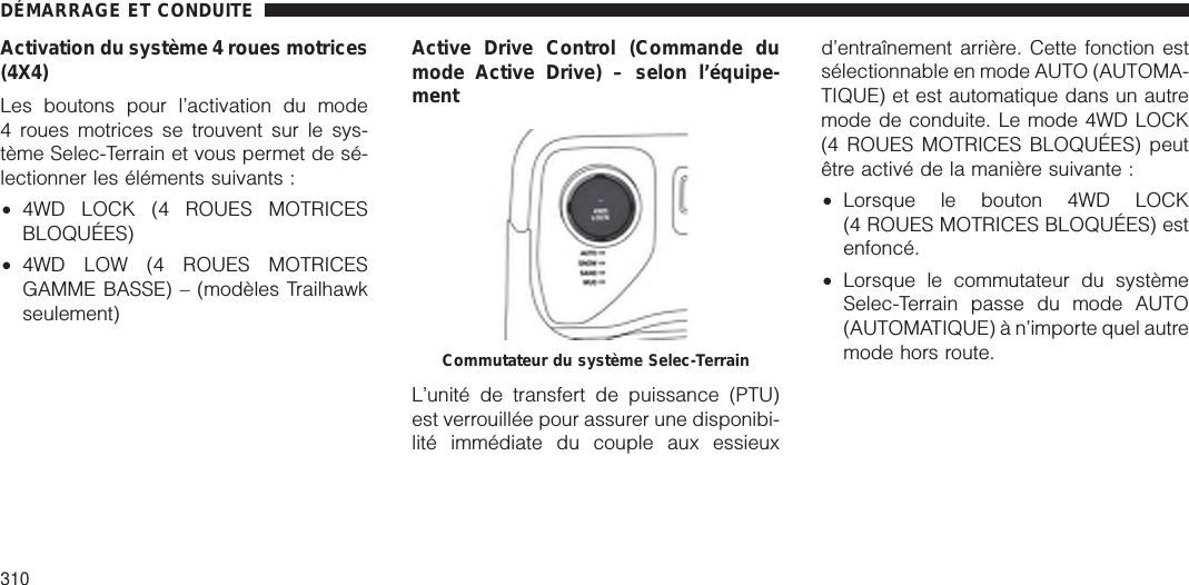 Activation du système 4 roues motrices(4X4)Les boutons pour l’activation du mode4 roues motrices se trouvent sur le sys-tème Selec-Terrain et vous permet de sé-lectionner les éléments suivants :•4WD LOCK (4 ROUES MOTRICESBLOQUÉES)•4WD LOW (4 ROUES MOTRICESGAMME BASSE) – (modèles Trailhawkseulement)Active Drive Control (Commande dumode Active Drive) – selon l’équipe-mentL’unité de transfert de puissance (PTU)est verrouillée pour assurer une disponibi-lité immédiate du couple aux essieuxd’entraînement arrière. Cette fonction estsélectionnable en mode AUTO (AUTOMA-TIQUE) et est automatique dans un autremode de conduite. Le mode 4WD LOCK(4 ROUES MOTRICES BLOQUÉES) peutêtre activé de la manière suivante :•Lorsque le bouton 4WD LOCK(4 ROUES MOTRICES BLOQUÉES) estenfoncé.•Lorsque le commutateur du systèmeSelec-Terrain passe du mode AUTO(AUTOMATIQUE) à n’importe quel autremode hors route.Commutateur du système Selec-TerrainDÉMARRAGE ET CONDUITE310