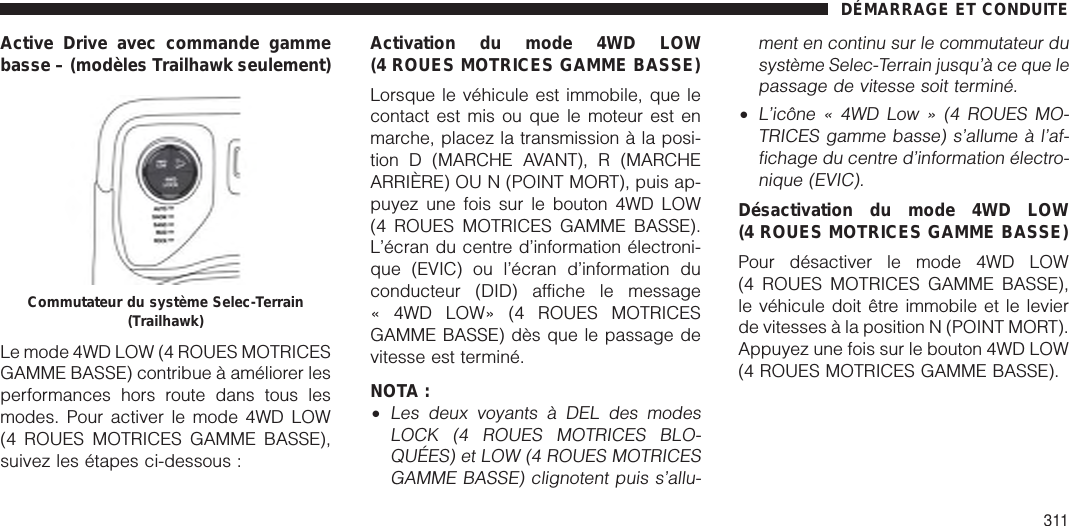 Active Drive avec commande gammebasse – (modèles Trailhawk seulement)Le mode 4WD LOW (4 ROUES MOTRICESGAMME BASSE) contribue à améliorer lesperformances hors route dans tous lesmodes. Pour activer le mode 4WD LOW(4 ROUES MOTRICES GAMME BASSE),suivez les étapes ci-dessous :Activation du mode 4WD LOW(4 ROUES MOTRICES GAMME BASSE)Lorsque le véhicule est immobile, que lecontact est mis ou que le moteur est enmarche, placez la transmission à la posi-tion D (MARCHE AVANT), R (MARCHEARRIÈRE) OU N (POINT MORT), puis ap-puyez une fois sur le bouton 4WD LOW(4 ROUES MOTRICES GAMME BASSE).L’écran du centre d’information électroni-que (EVIC) ou l’écran d’information duconducteur (DID) affiche le message« 4WD LOW» (4 ROUES MOTRICESGAMME BASSE) dès que le passage devitesse est terminé.NOTA :•Les deux voyants à DEL des modesLOCK (4 ROUES MOTRICES BLO-QUÉES) et LOW (4 ROUES MOTRICESGAMME BASSE) clignotent puis s’allu-ment en continu sur le commutateur dusystème Selec-Terrain jusqu’à ce que lepassage de vitesse soit terminé.•L’icône « 4WD Low » (4 ROUES MO-TRICES gamme basse) s’allume à l’af-fichage du centre d’information électro-nique (EVIC).Désactivation du mode 4WD LOW(4 ROUES MOTRICES GAMME BASSE)Pour désactiver le mode 4WD LOW(4 ROUES MOTRICES GAMME BASSE),le véhicule doit être immobile et le levierde vitesses à la position N (POINT MORT).Appuyez une fois sur le bouton 4WD LOW(4 ROUES MOTRICES GAMME BASSE).Commutateur du système Selec-Terrain(Trailhawk)DÉMARRAGE ET CONDUITE311