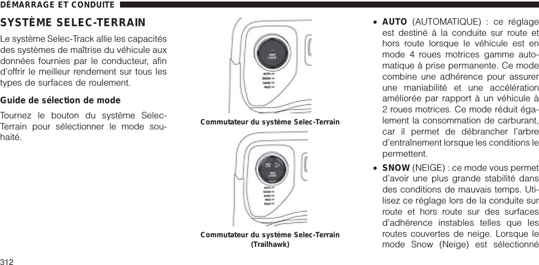 SYSTÈME SELEC-TERRAINLe système Selec-Track allie les capacitésdes systèmes de maîtrise du véhicule auxdonnées fournies par le conducteur, afind’offrir le meilleur rendement sur tous lestypes de surfaces de roulement.Guide de sélection de modeTournez le bouton du système Selec-Terrain pour sélectionner le mode sou-haité.•AUTO (AUTOMATIQUE) : ce réglageest destiné à la conduite sur route ethors route lorsque le véhicule est enmode 4 roues motrices gamme auto-matique à prise permanente. Ce modecombine une adhérence pour assurerune maniabilité et une accélérationaméliorée par rapport à un véhicule à2 roues motrices. Ce mode réduit éga-lement la consommation de carburant,car il permet de débrancher l’arbred’entraînement lorsque les conditions lepermettent.•SNOW (NEIGE) : ce mode vous permetd’avoir une plus grande stabilité dansdes conditions de mauvais temps. Uti-lisez ce réglage lors de la conduite surroute et hors route sur des surfacesd’adhérence instables telles que lesroutes couvertes de neige. Lorsque lemode Snow (Neige) est sélectionnéCommutateur du système Selec-TerrainCommutateur du système Selec-Terrain(Trailhawk)DÉMARRAGE ET CONDUITE312