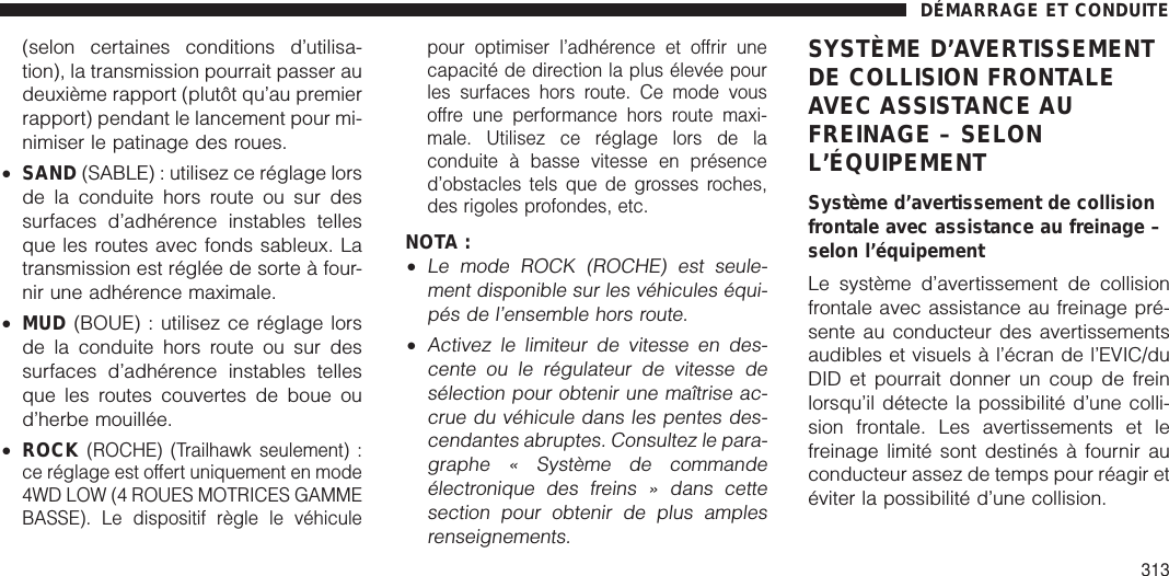 (selon certaines conditions d’utilisa-tion), la transmission pourrait passer audeuxième rapport (plutôt qu’au premierrapport) pendant le lancement pour mi-nimiser le patinage des roues.•SAND (SABLE) : utilisez ce réglage lorsde la conduite hors route ou sur dessurfaces d’adhérence instables tellesque les routes avec fonds sableux. Latransmission est réglée de sorte à four-nir une adhérence maximale.•MUD (BOUE) : utilisez ce réglage lorsde la conduite hors route ou sur dessurfaces d’adhérence instables tellesque les routes couvertes de boue oud’herbe mouillée.•ROCK(ROCHE) (Trailhawk seulement) :ce réglage est offert uniquement en mode4WD LOW (4 ROUES MOTRICES GAMMEBASSE). Le dispositif règle le véhiculepour optimiser l’adhérence et offrir unecapacité de direction la plus élevée pourles surfaces hors route. Ce mode vousoffre une performance hors route maxi-male. Utilisez ce réglage lors de laconduite à basse vitesse en présenced’obstacles tels que de grosses roches,des rigoles profondes, etc.NOTA :•Le mode ROCK (ROCHE) est seule-ment disponible sur les véhicules équi-pés de l’ensemble hors route.•Activez le limiteur de vitesse en des-cente ou le régulateur de vitesse desélection pour obtenir une maîtrise ac-crue du véhicule dans les pentes des-cendantes abruptes. Consultez le para-graphe « Système de commandeélectronique des freins » dans cettesection pour obtenir de plus amplesrenseignements.SYSTÈME D’AVERTISSEMENTDE COLLISION FRONTALEAVEC ASSISTANCE AUFREINAGE – SELONL’ÉQUIPEMENTSystème d’avertissement de collisionfrontale avec assistance au freinage –selon l’équipementLe système d’avertissement de collisionfrontale avec assistance au freinage pré-sente au conducteur des avertissementsaudibles et visuels à l’écran de l’EVIC/duDID et pourrait donner un coup de freinlorsqu’il détecte la possibilité d’une colli-sion frontale. Les avertissements et lefreinage limité sont destinés à fournir auconducteur assez de temps pour réagir etéviter la possibilité d’une collision.DÉMARRAGE ET CONDUITE313