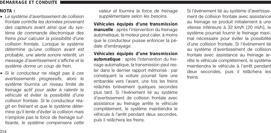 NOTA :•Le système d’avertissement de collisionfrontale contrôle les données provenantdes capteurs avant ainsi que du sys-tème de commande électronique desfreins pour calculer la possibilité d’unecollision frontale. Lorsque le systèmedétermine qu’une collision avant estprobable, une alerte sonore retentit, unmessage d’avertissement s’affiche et lesystème donne un coup de frein.•Si le conducteur ne réagit pas à cesavertissements progressifs, alors lesystème fournira un niveau limité defreinage actif pour aider à ralentir levéhicule et éviter la possibilité d’unecollision frontale. Si le conducteur réa-git en freinant et que le système déter-mine qu’il tente d’éviter la collision maisn’emploie pas la force de freinage suf-fisante, le système compensera cettevaleur et fournira la force de freinagesupplémentaire selon les besoins.Véhicules équipés d’une transmissionmanuelle : après l’intervention du freinageautomatique, le moteur peut caler, à moinsque le conducteur puisse enfoncer la pé-dale d’embrayage.Véhicules équipés d’une transmissionautomatique :après l’intervention du frei-nage automatique, la transmission peut res-ter dans le dernier rapport mémorisé : parconséquent la voiture pourrait faire uneembardée vers l’avant, une fois les freinsrelâchés brièvement quelques secondesplus tard. Si l’événement lié au systèmed’avertissement de collision frontale avecassistance au freinage arrête le véhiculecomplètement, le système maintiendra levéhicule à l’arrêt pendant deux secondes,puis il relâchera les freins.Si l’événement lié au système d’avertisse-ment de collision frontale avec assistanceau freinage se produit initialement à unevitesse inférieure à 32 km/h (20 mi/h), lesystème pourrait fournir le freinage maxi-mal nécessaire pour éviter la possibilitéd’une collision frontale. Si l’événement liéau système d’avertissement de collisionfrontale avec assistance au freinage ar-rête le véhicule complètement, le systèmemaintiendra le véhicule à l’arrêt pendantdeux secondes, puis il relâchera lesfreins.DÉMARRAGE ET CONDUITE314