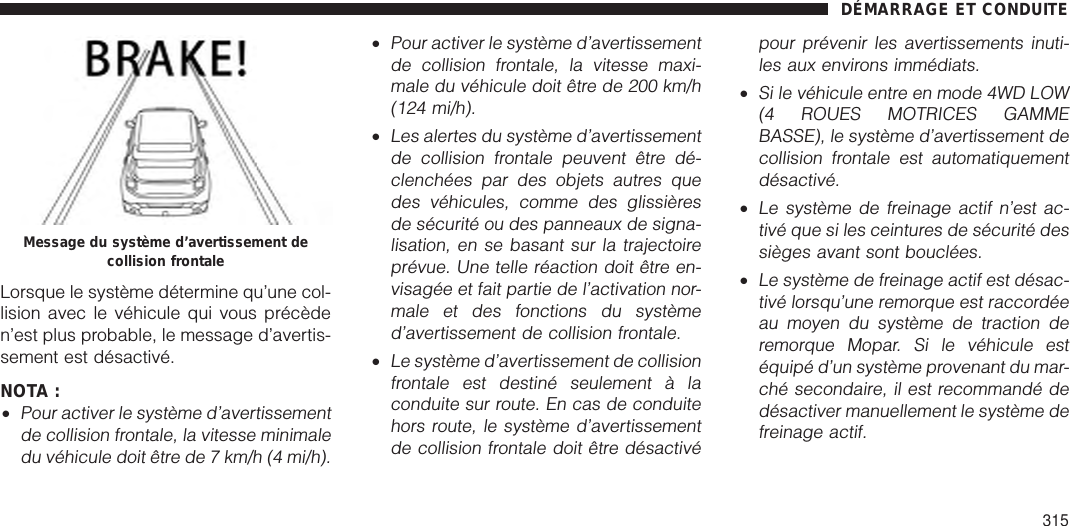 Lorsque le système détermine qu’une col-lision avec le véhicule qui vous précèden’est plus probable, le message d’avertis-sement est désactivé.NOTA :•Pour activer le système d’avertissementde collision frontale, la vitesse minimaledu véhicule doit être de 7 km/h (4 mi/h).•Pour activer le système d’avertissementde collision frontale, la vitesse maxi-male du véhicule doit être de 200 km/h(124 mi/h).•Les alertes du système d’avertissementde collision frontale peuvent être dé-clenchées par des objets autres quedes véhicules, comme des glissièresde sécurité ou des panneaux de signa-lisation, en se basant sur la trajectoireprévue. Une telle réaction doit être en-visagée et fait partie de l’activation nor-male et des fonctions du systèmed’avertissement de collision frontale.•Le système d’avertissement de collisionfrontale est destiné seulement à laconduite sur route. En cas de conduitehors route, le système d’avertissementde collision frontale doit être désactivépour prévenir les avertissements inuti-les aux environs immédiats.•Si le véhicule entre en mode 4WD LOW(4 ROUES MOTRICES GAMMEBASSE), le système d’avertissement decollision frontale est automatiquementdésactivé.•Le système de freinage actif n’est ac-tivé que si les ceintures de sécurité dessièges avant sont bouclées.•Le système de freinage actif est désac-tivé lorsqu’une remorque est raccordéeau moyen du système de traction deremorque Mopar. Si le véhicule estéquipé d’un système provenant du mar-ché secondaire, il est recommandé dedésactiver manuellement le système defreinage actif.Message du système d’avertissement decollision frontaleDÉMARRAGE ET CONDUITE315