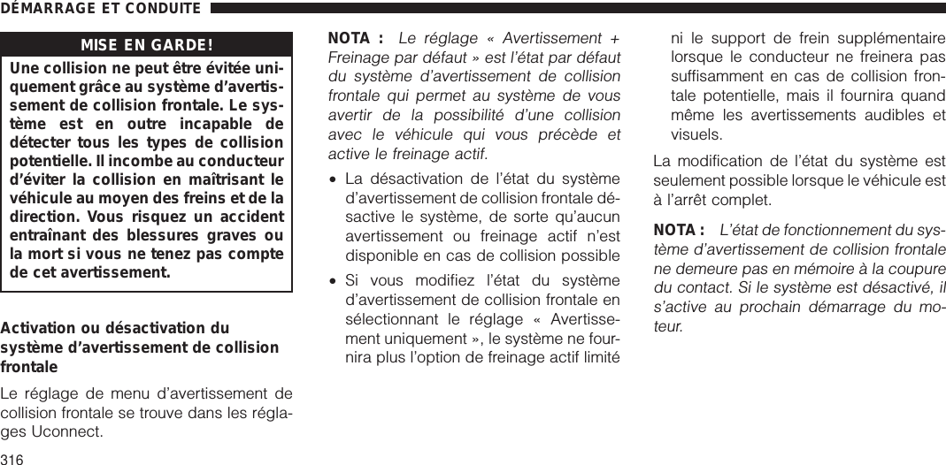 MISE EN GARDE!Une collision ne peut être évitée uni-quement grâce au système d’avertis-sement de collision frontale. Le sys-tème est en outre incapable dedétecter tous les types de collisionpotentielle. Il incombe au conducteurd’éviter la collision en maîtrisant levéhicule au moyen des freins et de ladirection. Vous risquez un accidententraînant des blessures graves oula mort si vous ne tenez pas comptede cet avertissement.Activation ou désactivation dusystème d’avertissement de collisionfrontaleLe réglage de menu d’avertissement decollision frontale se trouve dans les régla-ges Uconnect.NOTA :Le réglage « Avertissement +Freinage par défaut » est l’état par défautdu système d’avertissement de collisionfrontale qui permet au système de vousavertir de la possibilité d’une collisionavec le véhicule qui vous précède etactive le freinage actif.•La désactivation de l’état du systèmed’avertissement de collision frontale dé-sactive le système, de sorte qu’aucunavertissement ou freinage actif n’estdisponible en cas de collision possible•Si vous modifiez l’état du systèmed’avertissement de collision frontale ensélectionnant le réglage « Avertisse-ment uniquement », le système ne four-nira plus l’option de freinage actif limiténi le support de frein supplémentairelorsque le conducteur ne freinera passuffisamment en cas de collision fron-tale potentielle, mais il fournira quandmême les avertissements audibles etvisuels.La modification de l’état du système estseulement possible lorsque le véhicule està l’arrêt complet.NOTA :L’état de fonctionnement du sys-tème d’avertissement de collision frontalene demeure pas en mémoire à la coupuredu contact. Si le système est désactivé, ils’active au prochain démarrage du mo-teur.DÉMARRAGE ET CONDUITE316