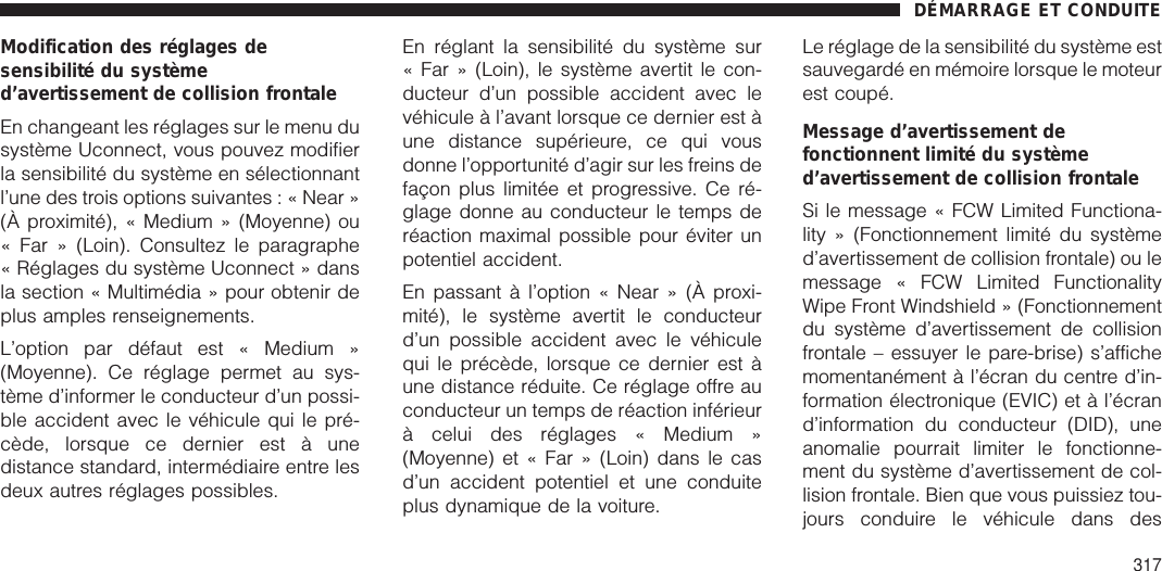 Modification des réglages desensibilité du systèmed’avertissement de collision frontaleEn changeant les réglages sur le menu dusystème Uconnect, vous pouvez modifierla sensibilité du système en sélectionnantl’une des trois options suivantes : « Near »(À proximité), « Medium » (Moyenne) ou« Far » (Loin). Consultez le paragraphe« Réglages du système Uconnect » dansla section « Multimédia » pour obtenir deplus amples renseignements.L’option par défaut est « Medium »(Moyenne). Ce réglage permet au sys-tème d’informer le conducteur d’un possi-ble accident avec le véhicule qui le pré-cède, lorsque ce dernier est à unedistance standard, intermédiaire entre lesdeux autres réglages possibles.En réglant la sensibilité du système sur« Far » (Loin), le système avertit le con-ducteur d’un possible accident avec levéhicule à l’avant lorsque ce dernier est àune distance supérieure, ce qui vousdonne l’opportunité d’agir sur les freins defaçon plus limitée et progressive. Ce ré-glage donne au conducteur le temps deréaction maximal possible pour éviter unpotentiel accident.En passant à l’option « Near » (À proxi-mité), le système avertit le conducteurd’un possible accident avec le véhiculequi le précède, lorsque ce dernier est àune distance réduite. Ce réglage offre auconducteur un temps de réaction inférieurà celui des réglages « Medium »(Moyenne) et « Far » (Loin) dans le casd’un accident potentiel et une conduiteplus dynamique de la voiture.Le réglage de la sensibilité du système estsauvegardé en mémoire lorsque le moteurest coupé.Message d’avertissement defonctionnent limité du systèmed’avertissement de collision frontaleSi le message « FCW Limited Functiona-lity » (Fonctionnement limité du systèmed’avertissement de collision frontale) ou lemessage « FCW Limited FunctionalityWipe Front Windshield » (Fonctionnementdu système d’avertissement de collisionfrontale – essuyer le pare-brise) s’affichemomentanément à l’écran du centre d’in-formation électronique (EVIC) et à l’écrand’information du conducteur (DID), uneanomalie pourrait limiter le fonctionne-ment du système d’avertissement de col-lision frontale. Bien que vous puissiez tou-jours conduire le véhicule dans desDÉMARRAGE ET CONDUITE317