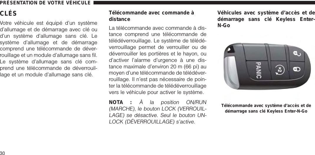 CLÉSVotre véhicule est équipé d’un systèmed’allumage et de démarrage avec clé oud’un système d’allumage sans clé. Lesystème d’allumage et de démarragecomprend une télécommande de déver-rouillage et un module d’allumage sans fil.Le système d’allumage sans clé com-prend une télécommande de déverrouil-lage et un module d’allumage sans clé.Télécommande avec commande àdistanceLa télécommande avec commande à dis-tance comprend une télécommande detélédéverrouillage. Le système de télédé-verrouillage permet de verrouiller ou dedéverrouiller les portières et le hayon, oud’activer l’alarme d’urgence à une dis-tance maximale d’environ 20 m (66 pi) aumoyen d’une télécommande de télédéver-rouillage. Il n’est pas nécessaire de poin-ter la télécommande de télédéverrouillagevers le véhicule pour activer le système.NOTA :À la position ON/RUN(MARCHE), le bouton LOCK (VERROUIL-LAGE) se désactive. Seul le bouton UN-LOCK (DÉVERROUILLAGE) s’active.Véhicules avec système d’accès et dedémarrage sans clé Keyless Enter-N-GoTélécommande avec système d’accès et dedémarrage sans clé Keyless Enter-N-GoPRÉSENTATION DE VOTRE VÉHICULE30